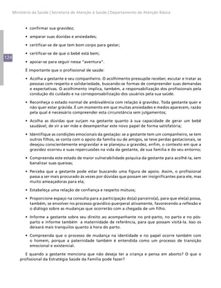 Ministério da Saúde | Secretaria de Atenção à Saúde | Departamento de Atenção Básica



            •	 confirmar sua gravidez;

            •	 amparar suas dúvidas e ansiedades;

            •	 certificar-se de que tem bom corpo para gestar;

            •	 certificar-se de que o bebê está bem;
124
            •	 apoiar-se para seguir nessa “aventura”.

            É importante que o profissional de saúde:

            •	 Acolha a gestante e seu companheiro. O acolhimento pressupõe receber, escutar e tratar as
               pessoas com respeito e solidariedade, buscando-se formas de compreender suas demandas
               e expectativas. O acolhimento implica, também, a responsabilização dos profissionais pela
               condução do cuidado e na corresponsabilização dos usuários pela sua saúde.

            •	 Reconheça o estado normal de ambivalência com relação à gravidez. Toda gestante quer e
               não quer estar grávida. É um momento em que muitas ansiedades e medos aparecem, razão
               pela qual é necessário compreender esta circunstância sem julgamentos;

            •	 Acolha as dúvidas que surjam na gestante quanto à sua capacidade de gerar um bebê
               saudável, de vir a ser mãe e desempenhar este novo papel de forma satisfatória;

            •	 Identifique as condições emocionais da gestação: se a gestante tem um companheiro, se tem
               outros filhos, se conta com o apoio da família ou de amigos, se teve perdas gestacionais, se
               desejou conscientemente engravidar e se planejou a gravidez, enfim, o contexto em que a
               gravidez ocorreu e suas repercussões na vida da gestante, de sua família e do seu entorno;

            •	 Compreenda este estado de maior vulnerabilidade psíquica da gestante para acolhê-la, sem
               banalizar suas queixas;

            •	 Perceba que a gestante pode estar buscando uma figura de apoio. Assim, o profissional
               passa a ser mais procurado às vezes por dúvidas que possam ser insignificantes para ele, mas
               muito ameaçadoras para ela;

            •	 Estabeleça uma relação de confiança e respeito mútuos;

            •	 Proporcione espaço na consulta para a participação do(a) parceiro(a), para que ele(a) possa,
               também, se envolver no processo gravídico-puerperal ativamente, favorecendo a reflexão e
               o diálogo sobre as mudanças que ocorrerão com a chegada de um filho.

            •	 Informe a gestante sobre seu direito ao acompanhante no pré-parto, no parto e no pós-
               parto e informe também a maternidade de referência, para que possam visitá-la. Isso os
               deixará mais tranquilos quanto à hora do parto.

            •	 Compreenda que o processo de mudança na identidade e no papel ocorre também com
               o homem, porque a paternidade também é entendida como um processo de transição
               emocional e existencial.

             E quando a gestante menciona que não deseja ter a criança e pensa em aborto? O que o
          profissional da Estratégia Saúde da Família pode fazer?
 