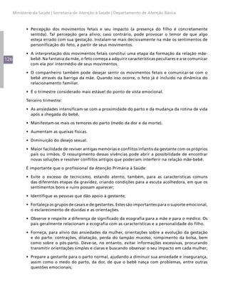 Ministério da Saúde | Secretaria de Atenção à Saúde | Departamento de Atenção Básica



            •	 Percepção dos movimentos fetais e seu impacto (a presença do filho é concretamente
               sentida). Tal percepção gera alívio; caso contrário, pode provocar o temor de que algo
               esteja errado com sua gestação. Instalam-se mais decisivamente na mãe os sentimentos de
               personificação do feto, a partir de seus movimentos.

            •	 A interpretação dos movimentos fetais constitui uma etapa da formação da relação mãe-
126            bebê. Na fantasia da mãe, o feto começa a adquirir características peculiares e a se comunicar
               com ela por intermédio de seus movimentos.

            •	 O companheiro também pode desejar sentir os movimentos fetais e comunicar-se com o
               bebê através da barriga da mãe. Quando isso ocorre, o feto já é incluído na dinâmica do
               relacionamento familiar.

            •	 É o trimestre considerado mais estável do ponto de vista emocional.

            Terceiro trimestre:

            •	 As ansiedades intensificam-se com a proximidade do parto e da mudança da rotina de vida
               após a chegada do bebê.

            •	 Manifestam-se mais os temores do parto (medo da dor e da morte).

            •	 Aumentam as queixas físicas.

            •	 Diminuição do desejo sexual.

            •	 Maior facilidade de reviver antigas memórias e conflitos infantis da gestante com os próprios
               pais ou irmãos. O ressurgimento dessas vivências pode abrir a possibilidade de encontrar
               novas soluções e resolver conflitos antigos que poderiam interferir na relação mãe-bebê.

            É importante que o profissional da Atenção Primária à Saúde:

            •	 Evite o excesso de tecnicismo, estando atento, também, para as características comuns
               das diferentes etapas da gravidez, criando condições para a escuta acolhedora, em que os
               sentimentos bons e ruins possam aparecer;

            •	 Identifique as pessoas que dão apoio à gestante;

            •	 Fortaleça os grupos de casais e de gestantes. Estes são importantes para o suporte emocional,
               o esclarecimento de dúvidas e as orientações.

            •	 Observe e respeite a diferença de significado da ecografia para a mãe e para o médico. Os
               pais geralmente relacionam a ecografia com as características e a personalidade do filho.

            •	 Forneça, para alívio das ansiedades da mulher, orientações sobre a evolução da gestação
               e do parto: contrações, dilatação, perda do tampão mucoso, rompimento da bolsa, bem
               como sobre o pós-parto. Deve-se, no entanto, evitar informações excessivas, procurando
               transmitir orientações simples e claras e buscando observar o seu impacto em cada mulher;

            •	 Prepare a gestante para o parto normal, ajudando a diminuir sua ansiedade e insegurança,
               assim como o medo do parto, da dor, de que o bebê nasça com problemas, entre outras
               questões emocionais;
 