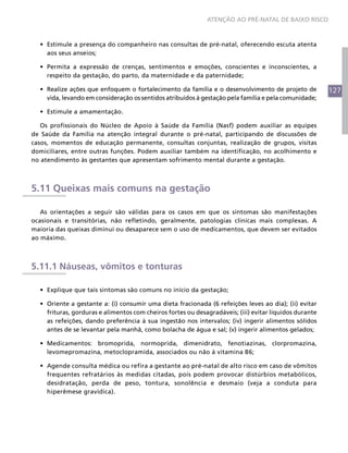 ATENÇÃO AO PRÉ-NATAL DE BAIXO RISCO



  •	 Estimule a presença do companheiro nas consultas de pré-natal, oferecendo escuta atenta
     aos seus anseios;

  •	 Permita a expressão de crenças, sentimentos e emoções, conscientes e inconscientes, a
     respeito da gestação, do parto, da maternidade e da paternidade;

  •	 Realize ações que enfoquem o fortalecimento da família e o desenvolvimento de projeto de            127
     vida, levando em consideração os sentidos atribuídos à gestação pela família e pela comunidade;

  •	 Estimule a amamentação.

   Os profissionais do Núcleo de Apoio à Saúde da Família (Nasf) podem auxiliar as equipes
de Saúde da Família na atenção integral durante o pré-natal, participando de discussões de
casos, momentos de educação permanente, consultas conjuntas, realização de grupos, visitas
domiciliares, entre outras funções. Podem auxiliar também na identificação, no acolhimento e
no atendimento às gestantes que apresentam sofrimento mental durante a gestação.



5.11 Queixas mais comuns na gestação

   As orientações a seguir são válidas para os casos em que os sintomas são manifestações
ocasionais e transitórias, não refletindo, geralmente, patologias clínicas mais complexas. A
maioria das queixas diminui ou desaparece sem o uso de medicamentos, que devem ser evitados
ao máximo.



5.11.1 Náuseas, vômitos e tonturas

  •	 Explique que tais sintomas são comuns no início da gestação;

  •	 Oriente a gestante a: (i) consumir uma dieta fracionada (6 refeições leves ao dia); (ii) evitar
     frituras, gorduras e alimentos com cheiros fortes ou desagradáveis; (iii) evitar líquidos durante
     as refeições, dando preferência à sua ingestão nos intervalos; (iv) ingerir alimentos sólidos
     antes de se levantar pela manhã, como bolacha de água e sal; (v) ingerir alimentos gelados;

  •	 Medicamentos: bromoprida, normoprida, dimenidrato, fenotiazinas, clorpromazina,
     levomepromazina, metoclopramida, associados ou não à vitamina B6;

  •	 Agende consulta médica ou refira a gestante ao pré-natal de alto risco em caso de vômitos
     frequentes refratários às medidas citadas, pois podem provocar distúrbios metabólicos,
     desidratação, perda de peso, tontura, sonolência e desmaio (veja a conduta para
     hiperêmese gravídica).
 
