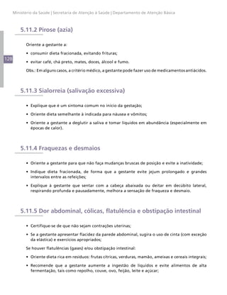 Ministério da Saúde | Secretaria de Atenção à Saúde | Departamento de Atenção Básica



          5.11.2 Pirose (azia)

            Oriente a gestante a:

            •	 consumir dieta fracionada, evitando frituras;
128
            •	 evitar café, chá preto, mates, doces, álcool e fumo.

            Obs.: Em alguns casos, a critério médico, a gestante pode fazer uso de medicamentos antiácidos.




          5.11.3 Sialorreia (salivação excessiva)

            •	 Explique que é um sintoma comum no início da gestação;

            •	 Oriente dieta semelhante à indicada para náusea e vômitos;

            •	 Oriente a gestante a deglutir a saliva e tomar líquidos em abundância (especialmente em
               épocas de calor).




          5.11.4 Fraquezas e desmaios

            •	 Oriente a gestante para que não faça mudanças bruscas de posição e evite a inatividade;

            •	 Indique dieta fracionada, de forma que a gestante evite jejum prolongado e grandes
               intervalos entre as refeições;

            •	 Explique à gestante que sentar com a cabeça abaixada ou deitar em decúbito lateral,
               respirando profunda e pausadamente, melhora a sensação de fraqueza e desmaio.




          5.11.5 Dor abdominal, cólicas, flatulência e obstipação intestinal

            •	 Certifique-se de que não sejam contrações uterinas;

            •	 Se a gestante apresentar flacidez da parede abdominal, sugira o uso de cinta (com exceção
               da elástica) e exercícios apropriados;

            Se houver flatulências (gases) e/ou obstipação intestinal:

            •	 Oriente dieta rica em resíduos: frutas cítricas, verduras, mamão, ameixas e cereais integrais;

            •	 Recomende que a gestante aumente a ingestão de líquidos e evite alimentos de alta
               fermentação, tais como repolho, couve, ovo, feijão, leite e açúcar;
 