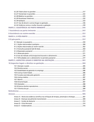 6.3.26 Tuberculose na gravidez..................................................................................................................217
          6.3.27 Hanseníase na gravidez....................................................................................................................222
          6.3.28 Malária na gravidez..........................................................................................................................225
          6.3.29 Parasitoses intestinais.......................................................................................................................232
          6.3.30 Epilepsia............................................................................................................................................233
          6.3.31 Uso de álcool e outras drogas na gestação.....................................................................................236
          6.3.32 Violência contra a mulher durante a gestação...............................................................................239
PARTE 3. ASSISTÊNCIA AO PARTO IMINENTE......................................................................... 245
7 Assistência ao parto iminente ........................................................................................... 247
8 Assistência ao recém-nascido............................................................................................. 251
PARTE 4. O PÓS-PARTO............................................................................................................ 255
9 O pós-parto........................................................................................................................... 257
          9.1 Atenção no puerpério...........................................................................................................................259
          9.1.1 Ações relacionadas à puérpera..........................................................................................................260
          9.1.2 Ações relacionadas ao recém-nascido...............................................................................................262
          9.1.3 Consulta puerperal (até 42 dias)........................................................................................................264
          9.1.4 Depressão puerperal..........................................................................................................................271
          9.1.5 Blues pós-parto...................................................................................................................................271
          9.1.6 Uso de método anticoncepcional durante o aleitamento...............................................................276
          9.1.7 Dificuldades com o aleitamento no período puerperal...................................................................277
PARTE 5. ASPECTOS LEGAIS E DIREITOS NA GESTAÇÃO........................................................ 281
10 Aspectos legais e direitos na gestação............................................................................ 283
          10.1 Atenção à saúde..................................................................................................................................285
          10.2 Direitos sociais.....................................................................................................................................285
          10.3 Estabilidade da gestante no emprego...............................................................................................286
          10.4 Licença-maternidade...........................................................................................................................286
          10.5 Funções exercidas pela gestante........................................................................................................287
          10.6 Licença médica.....................................................................................................................................287
          10.7 Aborto..................................................................................................................................................287
          10.8 Amamentação......................................................................................................................................287
          10.9 Atestados.............................................................................................................................................288
          10.10 Outros direitos reprodutivos.............................................................................................................288
          10.11 Direitos do pai...................................................................................................................................289
Referências.............................................................................................................................. 291
Anexos..................................................................................................................................... 305
          Anexo A – Níveis de evidência científica nos enfoques de terapia, prevenção e etiologia....................307
          Anexo B – Doenças sexualmente transmissíveis .......................................................................................309
          Anexo C – Cartão da Gestante ...................................................................................................................312
          Anexo D – Ficha Perinatal ..........................................................................................................................314
          Anexo E – Colaboradores............................................................................................................................316
 