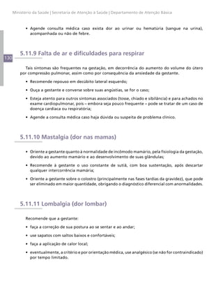 Ministério da Saúde | Secretaria de Atenção à Saúde | Departamento de Atenção Básica



            •	 Agende consulta médica caso exista dor ao urinar ou hematúria (sangue na urina),
               acompanhada ou não de febre.




          5.11.9 Falta de ar e dificuldades para respirar
130

            Tais sintomas são frequentes na gestação, em decorrência do aumento do volume do útero
          por compressão pulmonar, assim como por consequência da ansiedade da gestante.

            •	 Recomende repouso em decúbito lateral esquerdo;

            •	 Ouça a gestante e converse sobre suas angústias, se for o caso;

            •	 Esteja atento para outros sintomas associados (tosse, chiado e sibilância) e para achados no
               exame cardiopulmonar, pois – embora seja pouco frequente – pode se tratar de um caso de
               doença cardíaca ou respiratória;

            •	 Agende a consulta médica caso haja dúvida ou suspeita de problema clínico.




          5.11.10 Mastalgia (dor nas mamas)

            •	 Oriente a gestante quanto à normalidade de incômodo mamário, pela fisiologia da gestação,
               devido ao aumento mamário e ao desenvolvimento de suas glândulas;

            •	 Recomende à gestante o uso constante de sutiã, com boa sustentação, após descartar
               qualquer intercorrência mamária;

            •	 Oriente a gestante sobre o colostro (principalmente nas fases tardias da gravidez), que pode
               ser eliminado em maior quantidade, obrigando o diagnóstico diferencial com anormalidades.




          5.11.11 Lombalgia (dor lombar)

            Recomende que a gestante:

            •	 faça a correção de sua postura ao se sentar e ao andar;

            •	 use sapatos com saltos baixos e confortáveis;

            •	 faça a aplicação de calor local;

            •	 eventualmente, a critério e por orientação médica, use analgésico (se não for contraindicado)
               por tempo limitado.
 