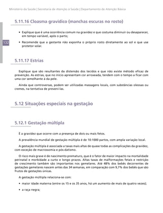 Ministério da Saúde | Secretaria de Atenção à Saúde | Departamento de Atenção Básica



          5.11.16 Cloasma gravídico (manchas escuras no rosto)

            •	 Explique que é uma ocorrência comum na gravidez e que costuma diminuir ou desaparecer,
               em tempo variável, após o parto;

132         •	 Recomende que a gestante não exponha o próprio rosto diretamente ao sol e que use
               protetor solar.




          5.11.17 Estrias

             Explique que são resultantes da distensão dos tecidos e que não existe método eficaz de
          prevenção. As estrias, que no início apresentam cor arroxeada, tendem com o tempo a ficar com
          uma cor semelhante à da pele.

             Ainda que controversas, podem ser utilizadas massagens locais, com substâncias oleosas ou
          cremes, na tentativa de preveni-las.




          5.12 Situações especiais na gestação



          5.12.1 Gestação múltipla

            É a gravidez que ocorre com a presença de dois ou mais fetos.

            A prevalência mundial de gestação múltipla é de 10:1000 partos, com ampla variação local.

            A gestação múltipla é associada a taxas mais altas de quase todas as complicações da gravidez,
          com exceção de macrossomia e pós-datismo.

             O risco mais grave é de nascimento prematuro, que é o fator de maior impacto na mortalidade
          perinatal e morbidade a curto e longo prazos. Altas taxas de malformações fetais e restrição
          de crescimento também são importantes nos gemelares. Até 48% dos bebês decorrentes de
          gestações gemelares nascem antes das 34 semanas, em comparação com 9,7% dos bebês que são
          frutos de gestações únicas.

            A gestação múltipla relaciona-se com:

            •	 maior idade materna (entre os 15 e os 35 anos, há um aumento de mais de quatro vezes);

            •	 a raça negra;
 