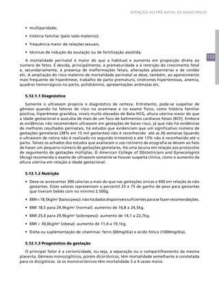 ATENÇÃO AO PRÉ-NATAL DE BAIXO RISCO



  •	 multiparidade;

  •	 história familiar (pelo lado materno);

  •	 frequência maior de relações sexuais;

  •	 técnicas de indução da ovulação ou de fertilização assistida.
                                                                                                       133
   A mortalidade perinatal é maior do que a habitual e aumenta em proporção direta ao
número de fetos. É devida, principalmente, à prematuridade e à restrição do crescimento fetal
e, secundariamente, à presença de malformações fetais, alterações placentárias e de cordão
etc. A ampliação do risco materno de mortalidade perinatal se deve, também, ao aparecimento
mais frequente de hiperêmese, trabalho de parto prematuro, síndromes hipertensivas, anemia,
quadros hemorrágicos no parto, polidrâmnio, apresentações anômalas etc.

  5.12.1.1 Diagnóstico

   Somente o ultrassom propicia o diagnóstico de certeza. Entretanto, pode-se suspeitar de
gêmeos quando há fatores de risco na anamnese e no exame físico, como história familiar
positiva, hiperêmese gravídica, níveis muito elevados de Beta-HCG, altura uterina maior do que
a idade gestacional e ausculta de mais de um foco de batimentos cardíacos fetais (BCF). Embora
as evidências não recomendem ultrassom em gestações de baixo risco, já que não há evidências
de melhores resultados perinatais, há estudos que evidenciam que um significativo número de
gestações gemelares (38% em 15 mil gestantes) não é reconhecido até as 26 semanas (quando
o ultrassom de rotina não é realizado no segundo trimestre) e até 13% não é reconhecido até o
parto. Talvez os achados dos estudos que avaliaram o uso rotineiro de ecografia se devam ao fato
de haver um pequeno número de gestações gemelares. Há uma lacuna em relação aos protocolos
de seguimento de gestações múltiplas. O American College of Obstetricians and Gynecologists
(Acog) recomenda o exame de ultrassom somente se houver suspeita clínica, como o aumento da
altura uterina em relação à idade gestacional.

  5.12.1.2 Nutrição

  •	 Deve-se acrescentar 300 calorias a mais do que nas gestações únicas e 600 em relação às não
     gestantes. Estes valores representam o percentil 25 e 75 de ganho de peso para gestantes
     que tiveram bebês com no mínimo 2.500g.

  •	 BMI < 18,5kg/m2 (baixo peso): não há dados disponíveis suficientes para se fazer recomendações.

  •	 BMI 18,5 para 24,9kg/m2 (normal): aumento de 16,8 a 24,5kg.

  •	 BMI 25,0 para 29,9kg/m2 (sobrepeso): aumento de 14,1 a 22,7kg.

  •	 BMI ≥ 30,0kg/m2 (obesa): aumento de 11,4 a 19,1kg.

  •	 Dieta ou suplementação de vitaminas: ferro (60mg/dia) e ácido fólico (1000mg/dia).

  5.12.1.3 Prognóstico da gestação

   O principal fator é a corionicidade, ou seja, a separação ou o compartilhamento da mesma
placenta. Gêmeos monozigóticos, porém dicoriônicos, têm mortalidade semelhante à constatada
para os dizigóticos. Já os monocoriônicos têm mortalidade 3 a 4 vezes maior.
 