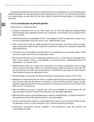 Ministério da Saúde | Secretaria de Atenção à Saúde | Departamento de Atenção Básica



             As gestações gemelares dicoriônicas e diamnióticas não complicadas por outras complicações
          obstétricas podem ser acompanhadas em pré-natal de baixo risco (4) . As monocoriônicas devem
          ser encaminhadas ao pré-natal de alto risco devido às maiores complicações e à mortalidade
          perinatal.


            5.12.1.4 Complicações da gestação gemelar
134
            Perda precoce e tardia dos fetos:

            •	 O aborto espontâneo de um dos fetos ocorre em até 27% das gestações diagnosticadas
               precocemente como gemelares (antes das 7 semanas). Já em ambos os sacos gestacionais,
               ocorre em 9%.

            •	 Perda fetal tardia e mortalidade infantil: a mortalidade infantil em gêmeos é 5 vezes maior
               do que em gestações únicas (37 versus 7 por 1.000 nascidos vivos).

            •	 Com a morte de um feto em idade gestacional mais avançada, há maiores riscos de coagu-
               lação intravascular disseminada, retardo de crescimento intrauterino e paralisia cerebral do
               feto sobrevivente.

            •	 O aumento da mortalidade perinatal decorre principalmente da prematuridade, sendo
               cerca de 6 vezes maior do que nas gestações únicas.

            •	 Nos monocoriônicos há uma complicação adicional, que é a síndrome da transfusão feto-
               fetal e feto acárdico. Assim, a mortalidade em monocoriônicos, independentemente da
               zigosidade, é 3 a 4 vezes maior.

            •	 Malformações fetais: são 2 vezes mais frequentes em relação às gestações únicas e ainda
               maior nas monocoriônicas. Podem ser concordantes (em ambos os fetos) em torno de 10%
               das dicoriônicas e em 20% das monocoriônicas. O polidrâmnio associado à malformação é
               mais frequente do que em gestações únicas.

            •	 Prematuridade: as taxas de nascimento prematuro em gemelares variam de 25 a 75%.

            •	 Medidas do comprimento do colo uterino: medidas abaixo de 25mm são preditivas de maior
               risco de parto antes de 28 semanas. Entretanto, o valor preditivo positivo é baixo. O valor
               preditivo negativo para nascimentos antes de 32 semanas em colos com mais de 20mm é de
               94% entre 21 e 24 semanas.

            •	 Não há evidências de que a ecografia de rotina para medidas do comprimento de colo
               uterino possam prevenir nascimentos prematuros em gestações gemelares.

            •	 Não há evidências para uso de progesterona, repouso, hospitalização, circlagem e tocolíticos
               (em gestantes assintomáticas) para prevenir a prematuridade.

            •	 Uso de corticoides para acelerar a maturidade fetal: deve-se usar da mesma forma do que
               em gestações únicas, ou seja, quando há risco iminente de parto prematuro.

            •	 Crescimento intrauterino restrito: também é uma importante causa de aumento da
               mortalidade perinatal.
 