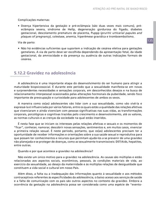 ATENÇÃO AO PRÉ-NATAL DE BAIXO RISCO



   Complicações maternas:

   •	 Doença hipertensiva da gestação e pré-eclâmpsia (são duas vezes mais comuns), pré-
      eclâmpsia severa, síndrome de Hellp, degeneração gordurosa do fígado, diabetes
      gestacional, descolamento prematuro de placenta, Puppp (pruritic urticarial papules and
      plaques of pregnancy), colestase, anemia, hiperêmese gravídica e tromboembolismo.
                                                                                                        135
   Via de parto:

   •	 Não há evidências suficientes que suportem a indicação de cesárea eletiva para gestações
      gemelares. A via de parto deve ser escolhida dependendo da apresentação fetal, da idade
      gestacional, da amniocidade e da presença ou ausência de outras indicações formais de
      cesárea.




5.12.2 Gravidez na adolescência

   A adolescência é uma importante etapa do desenvolvimento do ser humano para atingir a
maturidade biopsicossocial. É durante este período que a sexualidade manifesta-se em novas
e surpreendentes necessidades e sensações corporais, em desconhecidos desejos e na busca de
relacionamento interpessoal ocasionados pelas alterações hormonais da puberdade, sendo foco
importante de preocupação e curiosidade para adolescentes de ambos os sexos.

   A maneira como os(as) adolescentes vão lidar com a sua sexualidade, como vão vivê-la e
expressá-la é influenciada por vários fatores, entre os quais estão a qualidade das relações afetivas
que vivenciaram e ainda vivenciam com pessoas significativas nas suas vidas, as transformações
corporais, psicológicas e cognitivas trazidas pelo crescimento e desenvolvimento, até os valores,
as normas culturais e as crenças da sociedade na qual estão inseridos.

   É nesta fase que se iniciam os interesses pelas relações afetivas e sexuais e os momentos de
“ficar”, conhecer, namorar, descobrir novas sensações, sentimentos e, em muitos casos, vivenciar
a primeira relação sexual. É neste período, portanto, que os(as) adolescentes precisam ter a
oportunidade de receber informações e orientações sobre a sua saúde sexual e reprodutiva para
que possam ter conhecimentos e recursos que permitam ajudá-los a se prevenir de uma gravidez
não planejada e se proteger de doenças, como as sexualmente transmissíveis: DST/Aids, hepatites,
entre outras.

   Quando e por que acontece a gravidez na adolescência?

   Não existe um único motivo para a gravidez na adolescência. As causas são múltiplas e estão
relacionadas aos aspectos sociais, econômicos, pessoais, às condições materiais de vida, ao
exercício da sexualidade, ao desejo da maternidade e às múltiplas relações de desigualdade que
constituem a vida social e cultural em nosso País.

   Além disso, a falta ou a inadequação das informações quanto à sexualidade e aos métodos
contraceptivos referentes às especificidades da adolescência, o baixo acesso aos serviços de saúde
e a falta de comunicação com os pais são outros aspectos no contexto da gravidez. Embora a
ocorrência da gestação na adolescência possa ser considerada como uma espécie de “evento-
 