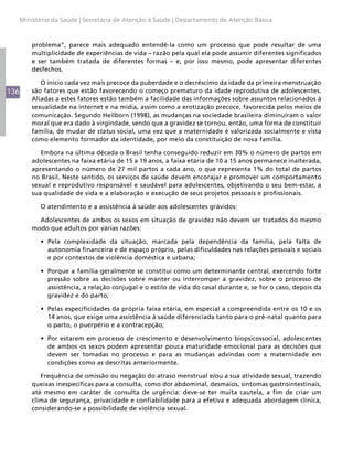 Ministério da Saúde | Secretaria de Atenção à Saúde | Departamento de Atenção Básica



          problema”, parece mais adequado entendê-la como um processo que pode resultar de uma
          multiplicidade de experiências de vida – razão pela qual ela pode assumir diferentes significados
          e ser também tratada de diferentes formas – e, por isso mesmo, pode apresentar diferentes
          desfechos.

             O início cada vez mais precoce da puberdade e o decréscimo da idade da primeira menstruação
136       são fatores que estão favorecendo o começo prematuro da idade reprodutiva de adolescentes.
          Aliadas a estes fatores estão também a facilidade das informações sobre assuntos relacionados à
          sexualidade na internet e na mídia, assim como a erotização precoce, favorecida pelos meios de
          comunicação. Segundo Heilborn (1998), as mudanças na sociedade brasileira diminuíram o valor
          moral que era dado à virgindade, sendo que a gravidez se tornou, então, uma forma de constituir
          família, de mudar de status social, uma vez que a maternidade é valorizada socialmente e vista
          como elemento formador da identidade, por meio da constituição de nova família.

             Embora na última década o Brasil tenha conseguido reduzir em 30% o número de partos em
          adolescentes na faixa etária de 15 a 19 anos, a faixa etária de 10 a 15 anos permanece inalterada,
          apresentando o número de 27 mil partos a cada ano, o que representa 1% do total de partos
          no Brasil. Neste sentido, os serviços de saúde devem encorajar e promover um comportamento
          sexual e reprodutivo responsável e saudável para adolescentes, objetivando o seu bem-estar, a
          sua qualidade de vida e a elaboração e execução de seus projetos pessoais e profissionais.

            O atendimento e a assistência à saúde aos adolescentes grávidos:

            Adolescentes de ambos os sexos em situação de gravidez não devem ser tratados do mesmo
          modo que adultos por várias razões:

            •	 Pela complexidade da situação, marcada pela dependência da família, pela falta de
               autonomia financeira e de espaço próprio, pelas dificuldades nas relações pessoais e sociais
               e por contextos de violência doméstica e urbana;

            •	 Porque a família geralmente se constitui como um determinante central, exercendo forte
               pressão sobre as decisões sobre manter ou interromper a gravidez, sobre o processo de
               assistência, a relação conjugal e o estilo de vida do casal durante e, se for o caso, depois da
               gravidez e do parto;

            •	 Pelas especificidades da própria faixa etária, em especial a compreendida entre os 10 e os
               14 anos, que exige uma assistência à saúde diferenciada tanto para o pré-natal quanto para
               o parto, o puerpério e a contracepção;

            •	 Por estarem em processo de crescimento e desenvolvimento biopsicossocial, adolescentes
               de ambos os sexos podem apresentar pouca maturidade emocional para as decisões que
               devem ser tomadas no processo e para as mudanças advindas com a maternidade em
               condições como as descritas anteriormente.

             Frequência de omissão ou negação do atraso menstrual e/ou a sua atividade sexual, trazendo
          queixas inespecíficas para a consulta, como dor abdominal, desmaios, sintomas gastrointestinais,
          até mesmo em caráter de consulta de urgência: deve-se ter muita cautela, a fim de criar um
          clima de segurança, privacidade e confiabilidade para a efetiva e adequada abordagem clínica,
          considerando-se a possibilidade de violência sexual.
 