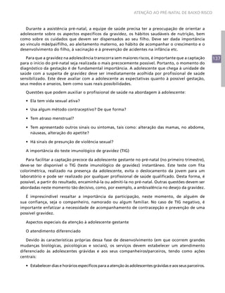 ATENÇÃO AO PRÉ-NATAL DE BAIXO RISCO



   Durante a assistência pré-natal, a equipe de saúde precisa ter a preocupação de orientar a
adolescente sobre os aspectos específicos da gravidez, os hábitos saudáveis de nutrição, bem
como sobre os cuidados que devem ser dispensados ao seu filho. Deve ser dada importância
ao vínculo mãe/pai/filho, ao aleitamento materno, ao hábito de acompanhar o crescimento e o
desenvolvimento do filho, à vacinação e à prevenção de acidentes na infância etc.

   Para que a gravidez na adolescência transcorra sem maiores riscos, é importante que a captação            137
para o início do pré-natal seja realizada o mais precocemente possível. Portanto, o momento do
diagnóstico da gestação é de fundamental importância. A adolescente que chega à unidade de
saúde com a suspeita de gravidez deve ser imediatamente acolhida por profissional de saúde
sensibilizado. Este deve avaliar com a adolescente as expectativas quanto à possível gestação,
seus medos e anseios, bem como suas reais possibilidades.

  Questões que podem auxiliar o profissional de saúde na abordagem à adolescente:

  •	 Ela tem vida sexual ativa?

  •	 Usa algum método contraceptivo? De que forma?

  •	 Tem atraso menstrual?

  •	 Tem apresentado outros sinais ou sintomas, tais como: alteração das mamas, no abdome,
     náuseas, alteração do apetite?

  •	 Há sinais de presunção de violência sexual?

  A importância do teste imunológico de gravidez (TIG)

   Para facilitar a captação precoce da adolescente gestante no pré-natal (no primeiro trimestre),
deve-se ter disponível o TIG (teste imunológico de gravidez) instantâneo. Este teste com fita
colorimétrica, realizado na presença da adolescente, evita o deslocamento da jovem para um
laboratório e pode ser realizado por qualquer profissional de saúde qualificado. Desta forma, é
possível, a partir do resultado, encaminhá-la ou admiti-la no pré-natal. Outras questões devem ser
abordadas neste momento tão decisivo, como, por exemplo, a ambivalência no desejo da gravidez.

   É imprescindível ressaltar a importância da participação, neste momento, de alguém de
sua confiança, seja o companheiro, namorado ou algum familiar. No caso de TIG negativo, é
importante enfatizar a necessidade de acompanhamento de contracepção e prevenção de uma
possível gravidez.

  Aspectos especiais da atenção à adolescente gestante

  O atendimento diferenciado

   Devido às características próprias dessa fase de desenvolvimento (em que ocorrem grandes
mudanças biológicas, psicológicas e sociais), os serviços devem estabelecer um atendimento
diferenciado às adolescentes grávidas e aos seus companheiros/parceiros, tendo como ações
centrais:

  •	 Estabelecer dias e horários específicos para a atenção às adolescentes grávidas e aos seus parceiros.
 