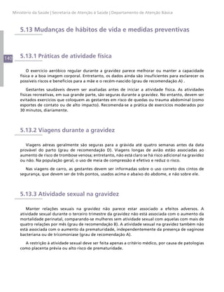 Ministério da Saúde | Secretaria de Atenção à Saúde | Departamento de Atenção Básica



          5.13 Mudanças de hábitos de vida e medidas preventivas



140       5.13.1 Práticas de atividade física

              O exercício aeróbico regular durante a gravidez parece melhorar ou manter a capacidade
          física e a boa imagem corporal. Entretanto, os dados ainda são insuficientes para esclarecer os
          possíveis riscos e benefícios para a mãe e o recém-nascido (grau de recomendação A) .

              Gestantes saudáveis devem ser avaliadas antes de iniciar a atividade física. As atividades
          físicas recreativas, em sua grande parte, são seguras durante a gravidez. No entanto, devem ser
          evitados exercícios que coloquem as gestantes em risco de quedas ou trauma abdominal (como
          esportes de contato ou de alto impacto). Recomenda-se a prática de exercícios moderados por
          30 minutos, diariamente.




          5.13.2 Viagens durante a gravidez

             Viagens aéreas geralmente são seguras para a grávida até quatro semanas antes da data
          provável do parto (grau de recomendação D). Viagens longas de avião estão associadas ao
          aumento de risco de trombose venosa; entretanto, não está claro se há risco adicional na gravidez
          ou não. Na população geral, o uso de meia de compressão é efetivo e reduz o risco.

             Nas viagens de carro, as gestantes devem ser informadas sobre o uso correto dos cintos de
          segurança, que devem ser de três pontos, usados acima e abaixo do abdome, e não sobre ele.




          5.13.3 Atividade sexual na gravidez

             Manter relações sexuais na gravidez não parece estar associado a efeitos adversos. A
          atividade sexual durante o terceiro trimestre da gravidez não está associada com o aumento da
          mortalidade perinatal, comparando-se mulheres sem atividade sexual com aquelas com mais de
          quatro relações por mês (grau de recomendação B). A atividade sexual na gravidez também não
          está associada com o aumento da prematuridade, independentemente da presença de vaginose
          bacteriana ou de tricomoníase (grau de recomendação A).

            A restrição à atividade sexual deve ser feita apenas a critério médico, por causa de patologias
          como placenta prévia ou alto risco de prematuridade.
 