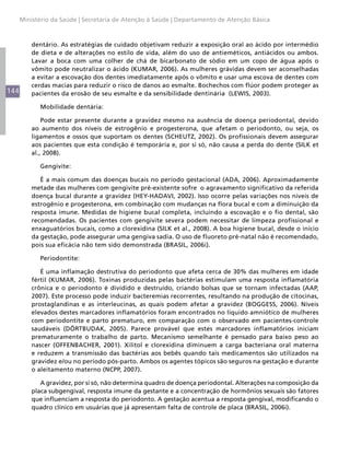 Ministério da Saúde | Secretaria de Atenção à Saúde | Departamento de Atenção Básica



          dentário. As estratégias de cuidado objetivam reduzir a exposição oral ao ácido por intermédio
          de dieta e de alterações no estilo de vida, além do uso de antieméticos, antiácidos ou ambos.
          Lavar a boca com uma colher de chá de bicarbonato de sódio em um copo de água após o
          vômito pode neutralizar o ácido (KUMAR, 2006). As mulheres grávidas devem ser aconselhadas
          a evitar a escovação dos dentes imediatamente após o vômito e usar uma escova de dentes com
          cerdas macias para reduzir o risco de danos ao esmalte. Bochechos com flúor podem proteger as
144       pacientes da erosão de seu esmalte e da sensibilidade dentinária (LEWIS, 2003).

            Mobilidade dentária:

              Pode estar presente durante a gravidez mesmo na ausência de doença periodontal, devido
          ao aumento dos níveis de estrogênio e progesterona, que afetam o periodonto, ou seja, os
          ligamentos e ossos que suportam os dentes (SCHEUTZ, 2002). Os profissionais devem assegurar
          aos pacientes que esta condição é temporária e, por si só, não causa a perda do dente (SILK et
          al., 2008).

            Gengivite:

             É a mais comum das doenças bucais no período gestacional (ADA, 2006). Aproximadamente
          metade das mulheres com gengivite pré-existente sofre o agravamento significativo da referida
          doença bucal durante a gravidez (HEY-HADAVI, 2002). Isso ocorre pelas variações nos níveis de
          estrogênio e progesterona, em combinação com mudanças na flora bucal e com a diminuição da
          resposta imune. Medidas de higiene bucal completa, incluindo a escovação e o fio dental, são
          recomendadas. Os pacientes com gengivite severa podem necessitar de limpeza profissional e
          enxaguatórios bucais, como a clorexidina (SILK et al., 2008). A boa higiene bucal, desde o início
          da gestação, pode assegurar uma gengiva sadia. O uso de fluoreto pré-natal não é recomendado,
          pois sua eficácia não tem sido demonstrada (BRASIL, 2006i).

            Periodontite:

             É uma inflamação destrutiva do periodonto que afeta cerca de 30% das mulheres em idade
          fértil (KUMAR, 2006). Toxinas produzidas pelas bactérias estimulam uma resposta inflamatória
          crônica e o periodonto é dividido e destruído, criando bolsas que se tornam infectadas (AAP,
          2007). Este processo pode induzir bacteremias recorrentes, resultando na produção de citocinas,
          prostaglandinas e as interleucinas, as quais podem afetar a gravidez (BOGGESS, 2006). Níveis
          elevados destes marcadores inflamatórios foram encontrados no líquido amniótico de mulheres
          com periodontite e parto prematuro, em comparação com o observado em pacientes-controle
          saudáveis (DÖRTBUDAK, 2005). Parece provável que estes marcadores inflamatórios iniciam
          prematuramente o trabalho de parto. Mecanismo semelhante é pensado para baixo peso ao
          nascer (OFFENBACHER, 2001). Xilitol e clorexidina diminuem a carga bacteriana oral materna
          e reduzem a transmissão das bactérias aos bebês quando tais medicamentos são utilizados na
          gravidez e/ou no período pós-parto. Ambos os agentes tópicos são seguros na gestação e durante
          o aleitamento materno (NCPP, 2007).

             A gravidez, por si só, não determina quadro de doença periodontal. Alterações na composição da
          placa subgengival, resposta imune da gestante e a concentração de hormônios sexuais são fatores
          que influenciam a resposta do periodonto. A gestação acentua a resposta gengival, modificando o
          quadro clínico em usuárias que já apresentam falta de controle de placa (BRASIL, 2006i).
 