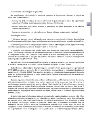 ATENÇÃO AO PRÉ-NATAL DE BAIXO RISCO



   Atendimento odontológico de gestantes:

   No atendimento odontológico à paciente gestante, é importante observar os seguintes
aspectos e procedimentos:

   •	 Baixo peso (BP): investigue a história alimentar da paciente, se há casos de hiperêmese
      gravídica, infecções, parasitoses, anemias e doenças debilitantes;
                                                                                                       145
   •	 Dê-lhe orientação nutricional, visando à promoção do peso adequado e de hábitos
      alimentares saudáveis;

   •	 Remarque as consultas em intervalo menor do que o fixado no calendário habitual.

   Período gestacional:

   1° trimestre: período menos adequado para tratamento odontológico (devido às principais
transformações embriológicas). Neste período, deve-se evitar, principalmente, tomadas radiográficas.

  2° trimestre: período mais adequado para a realização de intervenções clínicas e procedimentos
odontológicos essenciais, sempre de acordo com as indicações.

   3° trimestre: é um momento em que há maior risco de síncope, hipertensão e anemia (BRASIL,
2006i). É frequente o desconforto na cadeira odontológica, podendo ocorrer hipotensão postural
e compressão da veia cava. Medidas como manter a mulher inclinada para seu lado esquerdo,
alternar frequentemente as posições da gestante na cadeira e realizar consultas breves podem
reduzir problemas (WASYKLO, 1998).

   Na realização de tomadas radiográficas, deve-se proteger a gestante com avental de chumbo
e protetor de tireoide e, se possível, utilizar filmes ultra-rápidos (BRASIL, 2006i).

   O atendimento odontológico de urgência pode ser realizado em qualquer período gestacional
(AAP, 2004); porém, as urgências devem ser atendidas observando-se os cuidados indicados em
cada trimestre (BRASIL, 2006i). Vale ressaltar que adiar os cuidados dentais para depois do parto
pode ser problemático, porque as novas mães estarão focadas no atendimento de seus recém-
nascidos (BOGGESS, 2006).

   O uso de alguns medicamentos pela gestante pode acarretar problemas na dentição dos bebês,
pois os dentes decíduos começam a se formar a partir da sexta semana de vida intrauterina e
os dentes permanentes a partir do quinto mês de vida intrauterina. A tetraciclina, por exemplo,
deve ser evitada em função do efeito colateral de causar pigmentação nos dentes da criança. É
importante também que, durante o planejamento do tratamento odontológico, quando houver
necessidade do emprego de medicamentos ou uso de anestésico local, o médico seja consultado
(BRASIL, 2006i).

   Neste sentido, os profissionais de saúde devem estimular o autocuidado do binômio mãe-filho,
atuando como importantes agentes em educação em saúde, contribuindo com a desmistificação
de medos e mitos relacionados às alterações bucodentais atribuídas ao fato de se estar grávida
e à atenção odontológica durante o pré-natal. Além disso, é importante considerar que os
benefícios de boas práticas de saúde certamente se estenderão ao futuro bebê, por meio da
adoção de hábitos alimentares adequados e de medidas preventivas, minimizando a possibilidade
do surgimento de várias patologias na criança, entre elas a cárie dentária (CODATO et al., 2011).
 