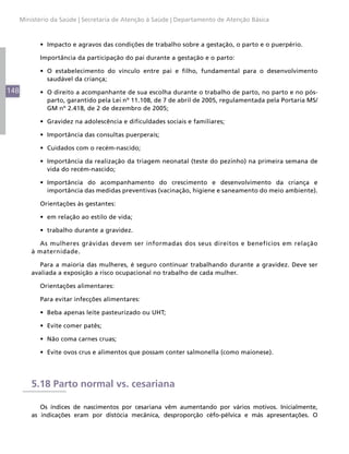 Ministério da Saúde | Secretaria de Atenção à Saúde | Departamento de Atenção Básica



            •	 Impacto e agravos das condições de trabalho sobre a gestação, o parto e o puerpério.

            Importância da participação do pai durante a gestação e o parto:

            •	 O estabelecimento do vínculo entre pai e filho, fundamental para o desenvolvimento
               saudável da criança;
148         •	 O direito a acompanhante de sua escolha durante o trabalho de parto, no parto e no pós-
               parto, garantido pela Lei nº 11.108, de 7 de abril de 2005, regulamentada pela Portaria MS/
               GM nº 2.418, de 2 de dezembro de 2005;

            •	 Gravidez na adolescência e dificuldades sociais e familiares;

            •	 Importância das consultas puerperais;

            •	 Cuidados com o recém-nascido;

            •	 Importância da realização da triagem neonatal (teste do pezinho) na primeira semana de
               vida do recém-nascido;

            •	 Importância do acompanhamento do crescimento e desenvolvimento da criança e
               importância das medidas preventivas (vacinação, higiene e saneamento do meio ambiente).

            Orientações às gestantes:

            •	 em relação ao estilo de vida;

            •	 trabalho durante a gravidez.

            As mulheres grávidas devem ser informadas dos seus direitos e benefícios em relação
          à maternidade.

             Para a maioria das mulheres, é seguro continuar trabalhando durante a gravidez. Deve ser
          avaliada a exposição a risco ocupacional no trabalho de cada mulher.

            Orientações alimentares:

            Para evitar infecções alimentares:

            •	 Beba apenas leite pasteurizado ou UHT;

            •	 Evite comer patês;

            •	 Não coma carnes cruas;

            •	 Evite ovos crus e alimentos que possam conter salmonella (como maionese).




          5.18 Parto normal vs. cesariana

             Os índices de nascimentos por cesariana vêm aumentando por vários motivos. Inicialmente,
          as indicações eram por distócia mecânica, desproporção céfo-pélvica e más apresentações. O
 