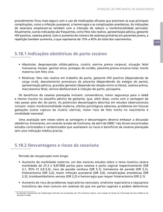 ATENÇÃO AO PRÉ-NATAL DE BAIXO RISCO



procedimento ficou mais seguro com o uso de medicações eficazes que previnem as suas principais
complicações, como a infecção puerperal, a hemorragia e as complicações anestésicas. As indicações
de cesariana ampliaram-se também com a intenção de reduzir a morbimortalidade perinatal.
Atualmente, outras indicações são frequentes, como feto não reativo, apresentação pélvica, gestante
HIV positivo, cesárea prévia. Com o aumento do número de cesáreas primárias em pacientes jovens, a
repetição também aumenta, o que representa de 15% a 45% do total dos nascimentos.
                                                                                                                                                        149


5.18.1 Indicações obstétricas de parto cesáreo

      •	 Absolutas: desproporção céfalo-pélvica, cicatriz uterina prévia corporal, situação fetal
         transversa, herpes genital ativo, prolapso de cordão, placenta prévia oclusiva total, morte
         materna com feto vivo.

      •	 Relativas: feto não reativo em trabalho de parto, gestante HIV positivo (dependendo da
         carga viral), descolamento prematuro de placenta (dependendo do estágio do parto),
         apresentação pélvica, gravidez gemelar (depende da relação entre os fetos), cesárea prévia,
         macrossomia fetal, cérvice desfavorável à indução do parto, psicopatia.

   Os benefícios da cesárea planejada incluem: conveniência, maior segurança para o bebê
e menos trauma no assoalho pélvico da gestante, que, além disso, conta com a vantagem de
não passar pela dor do parto. As potenciais desvantagens descritas em estudos observacionais
incluem: maior morbimortalidade materna, efeitos psicológicos adversos, problemas em futuras
gestações (como ruptura da cicatriz uterina), maior risco de feto morto no nascimento e
morbidade neonatal.

   Uma avaliação sem vieses sobre as vantagens e desvantagens deveria embasar a discussão
obstétrica. Entretanto, em recente revisão de Cochrane, de abril de 2009,9 não foram encontrados
estudos controlados e randomizados que avaliassem os riscos e benefícios da cesárea planejada
sem uma indicação médica precisa.




5.18.2 Desvantagens e riscos da cesariana

      Período de recuperação mais longo:

      •	 Aumento da morbidade materna: um dos maiores estudos sobre o tema mostrou severa
         morbidade de 27,3 e 9,0/1000 partos para cesárea e parto vaginal respectivamente (OR
         3,1, 95% CI 3,0-3,3), risco de parada cardíaca (OR 5,1), hematoma de parede (OR 5,1),
         histerectomia (OR 3,2), maior infecção puerperal (OR 3,0), complicações anestésicas (OR
         2,3), tromboembolismo venoso (OR 2,2) e hemorragia que requer histerectomia (OR 2,1).

      •	 Aumento do risco de problemas respiratórios neonatais: síndrome respiratória e taquipneia
         transitória são mais comuns em cesáreas do que em partos vaginais e podem determinar

9
    As Revisões Sistemáticas da Colaboração Cochrane são produzidas por The Cochrane Library, uma coleção de fontes de informação de boa evidência em
    atenção à saúde.
 