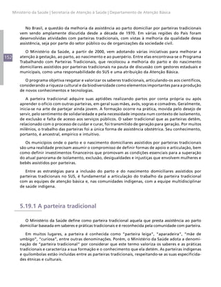 Ministério da Saúde | Secretaria de Atenção à Saúde | Departamento de Atenção Básica



             No Brasil, a questão da melhoria da assistência ao parto domiciliar por parteiras tradicionais
          vem sendo amplamente discutida desde a década de 1970. Em várias regiões do País foram
          desenvolvidas atividades com parteiras tradicionais, com vistas à melhoria da qualidade dessa
          assistência, seja por parte do setor público ou de organizações da sociedade civil.

             O Ministério da Saúde, a partir de 2000, vem adotando várias iniciativas para melhorar a
152       atenção à gestação, ao parto, ao nascimento e ao puerpério. Entre elas encontrava-se o Programa
          Trabalhando com Parteiras Tradicionais, que recolocou a melhoria do parto e do nascimento
          domiciliares assistidos por parteiras tradicionais na pauta de discussão com gestores estaduais e
          municipais, como uma responsabilidade do SUS e uma atribuição da Atenção Básica.

             O programa objetiva resgatar e valorizar os saberes tradicionais, articulando-os aos científicos,
          considerando a riqueza cultural e da biodiversidade como elementos importantes para a produção
          de novos conhecimentos e tecnologias.

             A parteira tradicional adquire suas aptidões realizando partos por conta própria ou após
          aprender o ofício com outras parteiras, em geral suas mães, avós, sogras e comadres. Geralmente,
          inicia-se na arte de partejar ainda jovem. A formação ocorre na prática, movida pelo desejo de
          servir, pelo sentimento de solidariedade e pela necessidade imposta num contexto de isolamento,
          de exclusão e falta de acesso aos serviços públicos. O saber tradicional que as parteiras detêm,
          relacionado com o processo de cuidar e curar, foi transmitido de geração para geração. Por muitos
          milênios, o trabalho das parteiras foi a única forma de assistência obstétrica. Seu conhecimento,
          portanto, é ancestral, empírico e intuitivo.

             Os municípios onde o parto e o nascimento domiciliares assistidos por parteiras tradicionais
          são uma realidade precisam assumir o compromisso de definir formas de apoio e articulação, bem
          como definir investimentos financeiros que promovam as condições essenciais para a superação
          do atual panorama de isolamento, exclusão, desigualdades e injustiças que envolvem mulheres e
          bebês assistidos por parteiras.

             Entre as estratégias para a inclusão do parto e do nascimento domiciliares assistidos por
          parteiras tradicionais no SUS, é fundamental a articulação do trabalho da parteira tradicional
          com as equipes de atenção básica e, nas comunidades indígenas, com a equipe multidisciplinar
          de saúde indígena.




          5.19.1 A parteira tradicional

            O Ministério da Saúde define como parteira tradicional aquela que presta assistência ao parto
          domiciliar baseada em saberes e práticas tradicionais e é reconhecida pela comunidade com parteira.

             Em muitos lugares, a parteira é conhecida como “parteira leiga”, “aparadeira”, “mãe de
          umbigo”, “curiosa”, entre outras denominações. Porém, o Ministério da Saúde adota a denomi-
          nação de “parteira tradicional” por considerar que este termo valoriza os saberes e as práticas
          tradicionais e caracteriza a sua formação e o conhecimento que ela detém. As parteiras indígenas
          e quilombolas estão incluídas entre as parteiras tradicionais, respeitando-se as suas especificida-
          des étnicas e culturais.
 