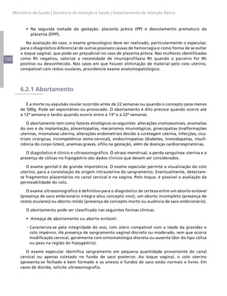 Ministério da Saúde | Secretaria de Atenção à Saúde | Departamento de Atenção Básica



             •	 Na segunda metade da gestação: placenta prévia (PP) e descolamento prematuro da
                placenta (DPP).

             Na avaliação do caso, o exame ginecológico deve ser realizado, particularmente o especular,
          para o diagnóstico diferencial de outras possíveis causas de hemorragia e como forma de se evitar
          o toque vaginal, que pode ser prejudicial no caso de placenta prévia. Nas mulheres identificadas
160       como Rh negativo, valorize a necessidade de imunoprofilaxia Rh quando o parceiro for Rh
          positivo ou desconhecido. Nos casos em que houver eliminação de material pelo colo uterino,
          compatível com restos ovulares, providencie exame anatomopatológico.




          6.2.1 Abortamento

             É a morte ou expulsão ovular ocorrida antes de 22 semanas ou quando o concepto pesa menos
          de 500g. Pode ser espontâneo ou provocado. O abortamento é dito precoce quando ocorre até
          a 12ª semana e tardio quando ocorre entre a 13ª e a 22ª semanas.

              O abortamento tem como fatores etiológicos os seguintes: alterações cromossomiais, anomalias
          do ovo e da implantação, placentopatias, mecanismos imunológicos, ginecopatias (malformações
          uterinas, miomatose uterina, alterações endometriais devido à curetagem uterina, infecções, cica-
          trizes cirúrgicas, incompetência istmo-cervical), endocrinopatias (diabetes, tireoidopatias, insufi-
          ciência do corpo lúteo), anemias graves, sífilis na gestação, além de doenças cardiorrespiratórias.

             O diagnóstico é clínico e ultrassonográfico. O atraso menstrual, a perda sanguínea uterina e a
          presença de cólicas no hipogástrio são dados clínicos que devem ser considerados.

             O exame genital é de grande importância. O exame especular permite a visualização do colo
          uterino, para a constatação da origem intrauterina do sangramento. Eventualmente, detectam-
          se fragmentos placentários no canal cervical e na vagina. Pelo toque, é possível a avaliação da
          permeabilidade do colo.

             O exame ultrassonográfico é definitivo para o diagnóstico de certeza entre um aborto evitável
          (presença de saco embrionário íntegro e/ou concepto vivo), um aborto incompleto (presença de
          restos ovulares) ou aborto retido (presença de concepto morto ou ausência de saco embrionário).

             O abortamento pode ser classificado nas seguintes formas clínicas:

             •	 Ameaça de abortamento ou aborto evitável:

             - Caracteriza-se pela integridade do ovo, com útero compatível com a idade da gravidez e
               colo impérvio. Há presença de sangramento vaginal discreto ou moderado, sem que ocorra
               modificação cervical, geralmente com sintomatologia discreta ou ausente (dor do tipo cólica
               ou peso na região do hipogástrio).

             O exame especular identifica sangramento em pequena quantidade proveniente do canal
          cervical ou apenas coletado no fundo de saco posterior. Ao toque vaginal, o colo uterino
          apresenta-se fechado e bem formado e os anexos e fundos de saco estão normais e livres. Em
          casos de dúvida, solicite ultrassonografia.
 