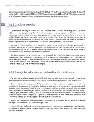 Ministério da Saúde | Secretaria de Atenção à Saúde | Departamento de Atenção Básica



          (esquema sugerido: penicilina cristalina, 5.000.000 UI, EV, 4h/4h + gentamicina, 1mg/kg de peso, IM
          ou EV, 8h/8h + metronidazol, 500mg, EV, 6h/6h ou clindamicina, 600mg, EV, 6h/6h). Na dependência
          da gravidade do quadro clínico, pode ser empregado tratamento cirúrgico.



162       6.2.2 Gravidez ectópica

             Corresponde à nidação do ovo fora da cavidade uterina, sendo mais frequente a prenhez
          tubária na sua porção ampular. A mulher, frequentemente, apresenta história de atraso
          menstrual, teste positivo para gravidez, perda sanguínea uterina e dor pélvica intermitente,
          na fase inicial, evoluindo para dor contínua e intensa, com sinais de irritação peritoneal. As
          repercussões hemodinâmicas podem ser discretas, apenas com lipotímia, até quadros graves com
          choque hipovolêmico, na dependência do volume de sangramento intracavitário.

             No exame físico, avaliam-se as condições gerais e os sinais de irritação peritoneal. O
          exame especular pode mostrar a presença do sangramento. Pelo toque vaginal, verifica-se o
          amolecimento do colo e a presença ou não de aumento uterino. A palpação das zonas anexiais
          pode provocar dor e demonstrar presença de tumor.

             Conduta: encaminhe a mulher para um hospital de referência obstétrica, para exame
          ultrassonográfico, definição e tratamento. O tratamento conservador, com utilização de
          metotrexato, é restrito a casos de gravidez ectópica incipiente e íntegra, com diâmetro inferior
          a 5cm e com embrião sem vitalidade. Diante de quadro hemorrágico secundário à rotura de
          prenhez ectópica, o tratamento será cirúrgico.




          6.2.3 Doença trofoblástica gestacional (mola hidatiforme)

            Caracteriza-se pela degeneração trofoblástica ocorrida após uma gestação, tópica ou ectópica,
          podendo apresentar-se como mola hidatiforme, corioadenoma destruens e coriocarcinoma.

             O diagnóstico clínico pode ser feito pela presença de sangramento vaginal intermitente,
          geralmente de pequena intensidade, indolor e, por vezes, acompanhado da eliminação de
          vesículas (sinal patognomônico). A altura uterina ou o volume uterino, em geral, é incompatível
          com o esperado para a idade gestacional, sendo maior previamente a um episódio de sangramento
          e menor após (útero em sanfona). Não há presença de batimentos cardíacos ou outras evidências
          de embrião (nas formas completas). A presença de hiperêmese é mais acentuada, podendo levar
          a mulher a estados de desidratação e distúrbios hidroeletrolíticos.

             Atente para a presença de hipertensão arterial precoce, já que esta é a única condição de pré-
          eclâmpsia previamente à 20ª semana de gestação.

             A quantificação do ßHCG, com níveis muito acima do valor normal, pode ajudar no diagnóstico
          da doença. O diagnóstico é ultrassonográfico e é confirmado pelo exame histopatológico do
          material curetado.
 