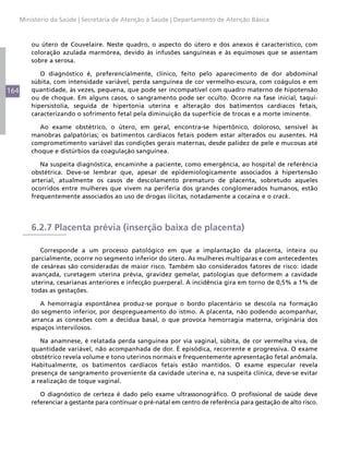 Ministério da Saúde | Secretaria de Atenção à Saúde | Departamento de Atenção Básica



          ou útero de Couvelaire. Neste quadro, o aspecto do útero e dos anexos é característico, com
          coloração azulada marmórea, devido às infusões sanguíneas e às equimoses que se assentam
          sobre a serosa.

             O diagnóstico é, preferencialmente, clínico, feito pelo aparecimento de dor abdominal
          súbita, com intensidade variável, perda sanguínea de cor vermelho-escura, com coágulos e em
164       quantidade, às vezes, pequena, que pode ser incompatível com quadro materno de hipotensão
          ou de choque. Em alguns casos, o sangramento pode ser oculto. Ocorre na fase inicial, taqui-
          hipersistolia, seguida de hipertonia uterina e alteração dos batimentos cardíacos fetais,
          caracterizando o sofrimento fetal pela diminuição da superfície de trocas e a morte iminente.

             Ao exame obstétrico, o útero, em geral, encontra-se hipertônico, doloroso, sensível às
          manobras palpatórias; os batimentos cardíacos fetais podem estar alterados ou ausentes. Há
          comprometimento variável das condições gerais maternas, desde palidez de pele e mucosas até
          choque e distúrbios da coagulação sanguínea.

             Na suspeita diagnóstica, encaminhe a paciente, como emergência, ao hospital de referência
          obstétrica. Deve-se lembrar que, apesar de epidemiologicamente associados à hipertensão
          arterial, atualmente os casos de descolamento prematuro de placenta, sobretudo aqueles
          ocorridos entre mulheres que vivem na periferia dos grandes conglomerados humanos, estão
          frequentemente associados ao uso de drogas ilícitas, notadamente a cocaína e o crack.




          6.2.7 Placenta prévia (inserção baixa de placenta)

             Corresponde a um processo patológico em que a implantação da placenta, inteira ou
          parcialmente, ocorre no segmento inferior do útero. As mulheres multíparas e com antecedentes
          de cesáreas são consideradas de maior risco. Também são considerados fatores de risco: idade
          avançada, curetagem uterina prévia, gravidez gemelar, patologias que deformem a cavidade
          uterina, cesarianas anteriores e infecção puerperal. A incidência gira em torno de 0,5% a 1% de
          todas as gestações.

             A hemorragia espontânea produz-se porque o bordo placentário se descola na formação
          do segmento inferior, por despregueamento do istmo. A placenta, não podendo acompanhar,
          arranca as conexões com a decídua basal, o que provoca hemorragia materna, originária dos
          espaços intervilosos.

             Na anamnese, é relatada perda sanguínea por via vaginal, súbita, de cor vermelha viva, de
          quantidade variável, não acompanhada de dor. É episódica, recorrente e progressiva. O exame
          obstétrico revela volume e tono uterinos normais e frequentemente apresentação fetal anômala.
          Habitualmente, os batimentos cardíacos fetais estão mantidos. O exame especular revela
          presença de sangramento proveniente da cavidade uterina e, na suspeita clínica, deve-se evitar
          a realização de toque vaginal.

             O diagnóstico de certeza é dado pelo exame ultrassonográfico. O profissional de saúde deve
          referenciar a gestante para continuar o pré-natal em centro de referência para gestação de alto risco.
 