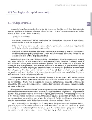 ATENÇÃO AO PRÉ-NATAL DE BAIXO RISCO



6.3 Patologias do líquido amniótico



6.3.1 Oligoidrâmnio                                                                                   165

  Caracteriza-se pela acentuada diminuição do volume do líquido amniótico, diagnosticado
quando o volume se apresenta inferior a 250ml, entre a 21ª e a 42ª semanas gestacionais. Incide
em cerca de 3,9% a 5,5% das gestações.

   As principais causas são:

   •	 Patologias placentárias: rotura prematura de membranas, insuficiência placentária,
      deslocamento prematuro de placenta;

   •	 Patologias fetais: crescimento intrauterino retardado; anomalias congênitas, principalmente
      as do trato urinário; anomalias cromossomiais;

   •	 Patologias maternas: diabetes associada a vasculopatias; hipertensão arterial; hipovolemia;
      síndrome antifosfolipídio; colagenoses; uso de drogas inibidoras da enzima conversora da
      angiotensina e da síntese de prostaglandinas.

   O oligoidrâmnio se relaciona, frequentemente, com resultado perinatal desfavorável, seja em
função da patologia de base determinante, seja devido ao efeito mecânico provocado sobre o
concepto pela diminuição do volume amniótico (pressão contínua sobre o feto, o que provoca
alterações musculoesqueléticas; adesões entre o âmnio e as partes fetais, o que determina graves
deformidades, inclusive amputação; desenvolvimento de hipoplasia pulmonar e compressão
funicular, principalmente no transcorrer do trabalho de parto). Quanto mais precoce a instalação
do quadro, mais grave tende a ser o prognóstico, principalmente pela hipoplasia pulmonar e
pela presença de anormalidades congênitas.

   Clinicamente, haverá suspeita da patologia quando a altura uterina for inferior àquela
esperada para a idade gestacional estimada, especialmente quando associada à diminuição
da movimentação fetal e fácil percepção das pequenas partes fetais à palpação obstétrica. No
diagnóstico diferencial, devemos lembrar a restrição do crescimento intrauterino e a subestimação
da idade gestacional.

   O diagnóstico ultrassonográfico será efetuado por meio da análise subjetiva ou semiquantitativa
dos vários bolsões de líquido amniótico. A avaliação subjetiva permite diagnosticar a oligoidramnia
quando há ausência de coleções adequadas de líquido, principalmente no nível da região cervical
e dos membros fetais. As técnicas semiquantitativas são aquelas que estimam o volume por meio
da mensuração da profundidade e/ou largura das coleções de fluido. Consideramos oligoidramnia
quando o resultado do índice de líquido amniótico é inferior ou igual a 5,0cm.

   Após a confirmação da patologia, faz-se obrigatório pesquisar as causas determinantes e,
para isso, a gestante deverá ser encaminhada imediatamente ao pré-natal de alto risco. Afastada
a presença de anomalias congênitas, destaque especial deverá ser dado à pesquisa de restrição
do crescimento intrauterino e do sofrimento fetal pela hipoperfusão placentária.
 