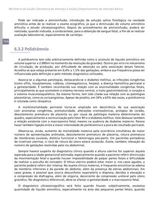 Ministério da Saúde | Secretaria de Atenção à Saúde | Departamento de Atenção Básica



             Pode ser indicada a amnioinfusão, introdução de solução salina fisiológica na cavidade
          amniótica antes de se realizar o exame ecográfico, já que a diminuição do volume amniótico
          dificulta o estudo ultrassonográfico. Depois do procedimento de amnioinfusão, poderá ser
          realizada, quando indicada, a cordocentese, para a obtenção de sangue fetal, a fim de se realizar
          avaliação laboratorial, especialmente de cariótipo.

166

          6.3.2 Polidrâmnio

             A polidramnia tem sido arbitrariamente definida como o acúmulo de líquido amniótico em
          volume superior a 2.000ml no momento da resolução da gravidez. Ocorre por erro no mecanismo
          de circulação, de produção, por dificuldade de absorção ou pela associação desses fatores.
          Acredita-se que esteja presente em 0,4% a 1,5% das gestações, embora sua frequência possa ser
          influenciada pela definição e pelo método diagnóstico utilizados.

             Associa-se a algumas patologias, destacando-se o diabetes mellitus, as infecções congênitas
          (como sífilis, toxoplasmose, rubéola, citomegalovírus, herpes), a doença hemolítica perinatal e
          a gemelaridade. É também reconhecida sua relação com as anormalidades congênitas fetais,
          principalmente as que acometem o sistema nervoso central, o trato gastrointestinal, o coração e
          o sistema musculoesquelético. Da mesma forma, tem sido citada sua relação com as patologias
          placentárias, como os corioangiomas. Apesar de predito, em 34% a 63% das vezes, a polidramnia
          é rotulada como idiopática.

             A morbimortalidade perinatal torna-se ampliada em decorrência de sua associação
          com anomalias congênitas, prematuridade, alterações cromossômicas, prolapso de cordão,
          descolamento prematuro de placenta ou por causa da patologia materna determinante do
          quadro, especialmente a isoimunização pelo fator Rh e o diabetes mellitus. Vale destacar também
          a relação existente com a macrossomia fetal, mesmo na ausência de diabetes materno. Parece
          haver também ligação entre a maior intensidade de polidramnia e a piora do resultado perinatal.

             Observa-se, ainda, aumento da mortalidade materna pela ocorrência simultânea de maior
          número de apresentações anômalas, descolamento prematuro de placenta, rotura prematura
          de membranas ovulares, distócia funcional e hemorragia pós-parto. Em pacientes portadoras
          de cicatrizes uterinas, o risco de rotura do útero estará acrescido. Existe, também, elevação do
          número de gestações resolvidas pela via abdominal.

             Sempre haverá suspeita do diagnóstico clínico quando a altura uterina for superior àquela
          esperada para a idade gestacional estimada, especialmente quando a paciente referir diminuição
          da movimentação fetal e quando houver impossibilidade de palpar partes fetais e dificuldade
          de realizar a ausculta do concepto. O tônus uterino poderá estar maior e, nos casos agudos, a
          paciente poderá referir dor intensa. No exame clínico materno, é frequente encontrar-se edema
          de membros inferiores e da parede do abdome, além da presença de estrias abdominais. Em
          casos graves, é possível que ocorra desconforto respiratório e dispneia, devidos à elevação e
          à compressão do diafragma, além de oligúria, decorrente da compressão ureteral pelo útero
          gravídico. No diagnóstico diferencial, deve-se afastar a gemelaridade e a macrossomia fetal.

            O diagnóstico ultrassonográfico será feito quando houver, subjetivamente, excessiva
          quantidade de líquido amniótico, especialmente na área das pequenas partes fetais, quando
 