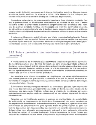 ATENÇÃO AO PRÉ-NATAL DE BAIXO RISCO



o maior bolsão de líquido, mensurado verticalmente, for igual ou superior a 8,0cm ou quando
o índice de líquido amniótico for superior a 24,0cm. Entre 18,0cm e 24,0cm, o líquido será
considerado aumentado e servirá de alerta para a instalação da polidramnia.

   Firmando-se o diagnóstico, torna-se necessário investigar o fator etiológico envolvido. Para
isso, a gestante deverá ser encaminhada imediatamente ao pré-natal de alto risco. O exame
ecográfico afastará a gemelaridade, as anomalias congênitas maiores e a hidropsia fetal. Testes   167
para diagnosticar o diabetes mellitus, a isoimunização pelo fator Rh e as infecções congênitas
são obrigatórios. A ecocardiografia fetal é, também, exame essencial. Além disso, a análise do
cariótipo do concepto poderá ser eventualmente considerada, mesmo na ausência de anomalias
estruturais.

   O tratamento, idealmente, será direcionado para o fator responsável pela alteração. Quando
a terapia específica não for possível, far-se-á o tratamento por meio de medidas que reduzam o
volume de líquido amniótico, objetivando a melhoria das condições das gestantes e a redução da
contratilidade uterina, com consequente diminuição da incidência de parto prematuro.




6.3.3 Rotura prematura das membranas ovulares (amniorrexe
prematura)

   A rotura prematura das membranas ovulares (RPMO) é caracterizada pela rotura espontânea
das membranas ovulares antes do início do trabalho de parto em qualquer idade gestacional.
Rotulamos como período de latência o tempo decorrente entre a rotura das membranas e o início
do trabalho de parto. Apresenta incidência entre 3% e 18,5%, com média de 10% e recorrência
de 21%. Aproximadamente 25% dos casos ocorrem antes do termo e acabam respondendo por
cerca de 30% de todos os recém-nascidos prematuros.

   Está associada a um número considerável de complicações, que variam significativamente
com a idade gestacional em que o quadro se instalou e a duração do período de latência. Há
incremento de infecções maternas e perinatais, prematuridade, partos operatórios, deformações
e amputações fetais e hipóxia.

   É provável que fatores patológicos intrínsecos ou extrínsecos à gestação sejam responsáveis
pela rotura das membranas, principalmente no período pré-termo, quando a resistência das
membranas está aumentada. Evidências indicam que a infecção das membranas, por germes
ascendentes do meio vaginal, pode ser a responsável por um número substancial de roturas
corioamnióticas.

   Pacientes com cervicodilatação precoce (a exemplo da multiparidade, da gemelaridade,
do polidrâmnio, da macrossomia e da insuficiência istmo-cervical) têm maior frequência de
rotura prematura de membranas. As membranas ovulares, assim expostas, apresentariam maior
probabilidade de comprometimento pela agressão direta de germes vaginais ou pela ação
indireta das enzimas por eles produzidas, especialmente em pacientes socioeconomicamente
desfavorecidas, sem adequado acompanhamento pré-natal e sem tratamento sistemático
das infecções vaginais. O pré-natal inadequado, independentemente de outros fatores, está
associado ao aumento de risco de RPMO, principalmente no período pré-termo. As infecções do
 