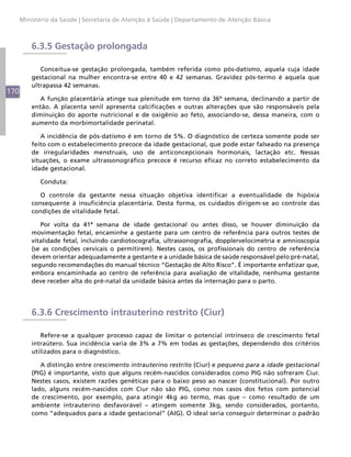 Ministério da Saúde | Secretaria de Atenção à Saúde | Departamento de Atenção Básica



          6.3.5 Gestação prolongada

             Conceitua-se gestação prolongada, também referida como pós-datismo, aquela cuja idade
          gestacional na mulher encontra-se entre 40 e 42 semanas. Gravidez pós-termo é aquela que
          ultrapassa 42 semanas.
170
             A função placentária atinge sua plenitude em torno da 36ª semana, declinando a partir de
          então. A placenta senil apresenta calcificações e outras alterações que são responsáveis pela
          diminuição do aporte nutricional e de oxigênio ao feto, associando-se, dessa maneira, com o
          aumento da morbimortalidade perinatal.

             A incidência de pós-datismo é em torno de 5%. O diagnóstico de certeza somente pode ser
          feito com o estabelecimento precoce da idade gestacional, que pode estar falseado na presença
          de irregularidades menstruais, uso de anticoncepcionais hormonais, lactação etc. Nessas
          situações, o exame ultrassonográfico precoce é recurso eficaz no correto estabelecimento da
          idade gestacional.

            Conduta:

             O controle da gestante nessa situação objetiva identificar a eventualidade de hipóxia
          consequente à insuficiência placentária. Desta forma, os cuidados dirigem-se ao controle das
          condições de vitalidade fetal.

             Por volta da 41ª semana de idade gestacional ou antes disso, se houver diminuição da
          movimentação fetal, encaminhe a gestante para um centro de referência para outros testes de
          vitalidade fetal, incluindo cardiotocografia, ultrassonografia, dopplervelocimetria e amnioscopia
          (se as condições cervicais o permitirem). Nestes casos, os profissionais do centro de referência
          devem orientar adequadamente a gestante e a unidade básica de saúde responsável pelo pré-natal,
          segundo recomendações do manual técnico “Gestação de Alto Risco”. É importante enfatizar que,
          embora encaminhada ao centro de referência para avaliação de vitalidade, nenhuma gestante
          deve receber alta do pré-natal da unidade básica antes da internação para o parto.




          6.3.6 Crescimento intrauterino restrito (Ciur)

             Refere-se a qualquer processo capaz de limitar o potencial intrínseco de crescimento fetal
          intraútero. Sua incidência varia de 3% a 7% em todas as gestações, dependendo dos critérios
          utilizados para o diagnóstico.

             A distinção entre crescimento intrauterino restrito (Ciur) e pequeno para a idade gestacional
          (PIG) é importante, visto que alguns recém-nascidos considerados como PIG não sofreram Ciur.
          Nestes casos, existem razões genéticas para o baixo peso ao nascer (constitucional). Por outro
          lado, alguns recém-nascidos com Ciur não são PIG, como nos casos dos fetos com potencial
          de crescimento, por exemplo, para atingir 4kg ao termo, mas que – como resultado de um
          ambiente intrauterino desfavorável – atingem somente 3kg, sendo considerados, portanto,
          como “adequados para a idade gestacional” (AIG). O ideal seria conseguir determinar o padrão
 
