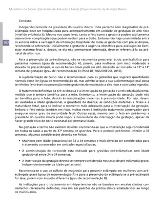 Ministério da Saúde | Secretaria de Atenção à Saúde | Departamento de Atenção Básica



            Conduta:

             Independentemente da gravidade do quadro clínico, toda paciente com diagnóstico de pré-
          eclâmpsia deve ser hospitalizada para acompanhamento em unidade de gestação de alto risco
          (nível de evidência II). Mesmo nos casos leves, tanto o feto como a gestante podem subitamente
          desenvolver complicações que podem evoluir para o óbito. Embora não haja unanimidade entre
182       os autores sobre a vantagem da internação hospitalar de todas as gestantes com pré-eclâmpsia,
          recomenda-se referenciar inicialmente a gestante à urgência obstétrica para avaliação do bem-
          estar materno-fetal e, depois, se ela não permanecer internada, deve-se referenciá-la ao pré-
          natal de alto risco.

             Para a prevenção da pré-eclâmpsia, não se recomenda prescrever ácido acetilsalicílico para
          gestantes normais (grau de recomendação A); porém, para mulheres com risco moderado e
          elevado de pré-eclâmpsia, o uso de baixas doses pode ser útil, devendo ser iniciado na 12ª à 14ª
          semana de gestação (grau de recomendação B) (POLI-DE-FIGUEIREDO, 2010).

             A suplementação de cálcio não é recomendável para as gestantes que ingerem quantidades
          normais desse íon (grau de recomendação A), mas admite-se que a sua suplementação oral possa
          ter efeitos favoráveis na prevenção entre gestantes de moderado a alto risco e com baixa ingestão.

             O tratamento definitivo da pré-eclâmpsia é a interrupção da gestação e a retirada da placenta,
          medida que é sempre benéfica para a mãe. Entretanto, a interrupção da gestação pode não
          ser benéfica para o feto, devido às complicações inerentes à prematuridade. Por isso, devem
          ser avaliadas a idade gestacional, a gravidade da doença, as condições maternas e fetais e a
          maturidade fetal, para se indicar o momento mais adequado para a interrupção da gestação.
          Embora o feto esteja também em risco, muitas vezes é instituído tratamento conservador para
          assegurar maior grau de maturidade fetal. Outras vezes, mesmo com o feto em pré-termo, a
          gravidade do quadro clínico pode impor a necessidade da interrupção da gestação, apesar de
          haver grande risco de óbito neonatal por prematuridade.

            Na gestação a termo não existem dúvidas: recomenda-se que a intervenção seja considerada
          em todos os casos a partir da 37ª semana de gravidez. Para o período pré-termo, inferior a 37
          semanas, algumas considerações deverão ser feitas:

            •	 Mulheres com idade gestacional de 32 a 34 semanas e mais deverão ser consideradas para
               tratamento conservador em unidades especializadas;

            •	 A administração de corticoide está indicada para grávidas pré-eclâmpticas com idade
               gestacional entre 24 e 34 semanas;

            •	 A interrupção da gestação deverá ser sempre considerada nos casos de pré-eclâmpsia grave,
               independentemente da idade gestacional.

             Recomenda-se o uso de sulfato de magnésio para prevenir eclâmpsia em mulheres com pré-
          eclâmpsia grave (grau de recomendação A) e para a prevenção de eclâmpsia se a pré-eclâmpsia
          for leve, porém com impacto diferente (grau de recomendação B).

             As indicações para o tratamento anti-hipertensivo não se baseiam em ensaios clínicos com
          desfechos claramente definidos, mas sim em padrões da prática clínica estabelecidos ao longo
          de muitos anos.
 