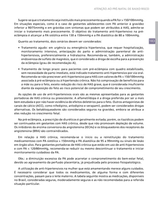 ATENÇÃO AO PRÉ-NATAL DE BAIXO RISCO



   Sugere-se que o tratamento seja instituído mais precocemente quando a PA for > 150/100mmHg.
Em situações especiais, como é o caso de gestantes adolescentes com PA anterior à gravidez
inferior a 90/75mmHg e em grávidas com sintomas que podem ser atribuídos à HAS, admite-se
iniciar o tratamento mais precocemente. O objetivo do tratamento anti-hipertensivo na pré-
eclâmpsia é alcançar a PA sistólica entre 130 a 150mmHg e a PA diastólica de 80 a 100mmHg.

  Quanto ao tratamento, dois cenários devem ser considerados:                                      183
  •	 Tratamento agudo: em urgência ou emergência hipertensiva, que requer hospitalização,
     monitoramento intensivo, antecipação do parto e administração parenteral de anti-
     hipertensivos, preferencialmente a hidralazina. Recomenda-se, também, a administração
     endovenosa de sulfato de magnésio, que é considerado a droga de escolha para a prevenção
     da eclâmpsia (grau de recomendação A);

  •	 Tratamento de longo prazo: para pacientes com pré-eclâmpsia com quadro estabilizado,
     sem necessidade de parto imediato, está indicado tratamento anti-hipertensivo por via oral.
     Recomenda-se não prescrever anti-hipertensivo para HAS com valores de PA < 150/100mmHg
     associada à pré-eclâmpsia ou à hipertensão crônica. Não há comprovação de benefícios para
     a mãe ou para o feto, exceto redução do risco de HAS grave, que é considerada insuficiente
     diante da exposição do feto ao risco potencial de comprometimento de seu crescimento.

   As opções de uso de anti-hipertensivos orais são as mesmas apresentadas para as gestantes
portadoras de HAS crônica ou preexistente. A alfametildopa é a droga preferida por ser a mais
bem estudada e por não haver evidência de efeitos deletérios para o feto. Outros antagonistas de
canais de cálcio (ACC), como nifedipino, anlodipino e verapamil, podem ser considerados drogas
alternativas. Os betabloqueadores são considerados seguros na gravidez, embora se atribua a
eles redução no crescimento fetal.

   Na pré-eclâmpsia, a prescrição de diuréticos é geralmente evitada; porém, os tiazídicos podem
ser continuados em gestantes com HAS crônica, desde que não promovam depleção de volume.
Os inibidores da enzima conversora da angiotensina (IECAs) e os bloqueadores dos receptores da
angiotensina (BRA) são contraindicados.

   Em relação à HAS crônica, recomenda-se o início ou a reinstituição do tratamento
medicamentoso com PA sistólica > 150mmHg e PA diastólica de 95 a 99mmHg ou sinais de lesão
em órgão-alvo. Para gestantes portadoras de HAS crônica que estão em uso de anti-hipertensivos
e com PA < 120/80mmHg, recomenda-se reduzir ou mesmo descontinuar o tratamento e iniciar
monitoramento cuidadoso da PA.

  Obs.: a diminuição excessiva da PA pode acarretar o comprometimento do bem-estar fetal,
devido ao agravamento da perfusão placentária, já prejudicada pelo processo fisiopatológico.

   A utilização de anti-hipertensivos na mulher que está amamentando merece alguns cuidados.
É necessário considerar que todos os medicamentos, de alguma forma e com diferentes
concentrações, passam para o leite materno. A tabela seguinte mostra as medicações, disponíveis
no Brasil, consideradas seguras, moderadamente seguras e as não recomendadas para a referida
situação particular.
 