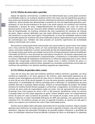 Ministério da Saúde | Secretaria de Atenção à Saúde | Departamento de Atenção Básica



            6.3.15.1 Efeitos da asma sobre a gravidez

              Apesar de algumas controvérsias, a evidência tem demonstrado que a asma pode aumentar
          a morbidade materna. As mulheres asmáticas sofrem três vezes mais de hiperêmese gravídica e
          duas vezes mais de perdas hemáticas uterinas, sobretudo se estiverem medicadas com corticoides
          sistêmicos. Vários estudos têm demonstrado o aumento do risco de hipertensão gravídica e pré-
188       eclâmpsia. O risco de pré-eclâmpsia é de duas a três vezes superior em mulheres com sintomas
          (moderados a graves) de asma, independentemente da terapêutica em curso. Os riscos de
          placenta prévia e de parto por cesariana estão também aumentados, assim como o número de
          dias de hospitalização. As mulheres asmáticas são mais susceptíveis de necessitar de indução
          do parto. Alguns autores defendem que não existe diferença significativa entre as mulheres
          não asmáticas e as que têm asma ligeira. Provavelmente, os riscos de morbidade materna estão
          aumentados apenas em mulheres com asma moderada ou grave, especialmente as que necessitam
          de corticoterapia oral. Também não está provado um aumento significativo da mortalidade
          materna relacionado com a asma.

             No tocante às complicações fetais relacionadas com a asma materna, parece haver uma relação
          com o mau controle da doença. Existe um risco aumentado de parto pré-termo, baixo peso ao
          nascer, anomalias congênitas e número aumentado de dias de hospitalização do recém-nascido.
          Um estudo revelou que existe uma relação inversa entre a função pulmonar materna (medida por
          intermédio do FEV1) e o risco de atraso de crescimento intrauterino. Os fatores responsáveis por
          estas complicações são provavelmente a hiperventilação, a hipoxemia e a hipocapnia maternas
          ou mesmo a libertação de mediadores inflamatórios e o efeito de medicação para a asma. Vários
          estudos têm comprovado indiretamente uma relação entre o melhor controle da asma e a
          redução das complicações materno-fetais, baseados nos resultados semelhantes encontrados em
          mulheres não asmáticas e em doentes asmáticas seguidas por especialistas.

            6.3.15.2 Efeitos da gravidez sobre a asma

             Cerca de um terço dos casos das mulheres asmáticas melhora durante a gravidez, um terço
          mantém-se inalterado e um terço agrava-se. No entanto, estas observações basearam-se em
          estudos muito heterogêneos do ponto de vista clínico e estatístico, num período que vai desde
          os anos 30 aos anos 70 do século passado. O curso da asma durante a gravidez poderá ser mais
          imprevisível. A variabilidade de critérios utilizados para a definição e o estadiamento da asma
          também dificulta a avaliação destes estudos, embora as recomendações do projeto The Global
          Initiative for Asthma (Gina) tenham ajudado a uniformizar o diagnóstico. As mulheres com pior
          controle da asma antes de engravidarem estão em maior risco de agravamento dos sintomas.
          O período mais crítico parece ser entre a 24ª e a 36ª semanas. Geralmente, existe um retorno
          à situação basal nos três meses seguintes ao parto. Parece também haver um comportamento
          similar da asma em casos sucessivos de gravidez. Um estudo de Juniper, entre outros autores,
          indicou melhorias na hiper-reatividade brônquica em 69% das grávidas, com agravamento nas
          restantes 31%. Tal melhoria atingia um pico no segundo trimestre, se revertia um mês após o
          parto e era superior nas mulheres com maior hiper-reatividade prévia.

             Existem poucos dados sobre alterações espirométricas em grávidas asmáticas. Alguns estudos
          apontam para melhorias na função pulmonar durante o segundo trimestre, mas sem significado
          estatístico. Algumas das alterações fisiológicas da gravidez podem influenciar a gravidade da
          asma. As alterações mecânicas torácicas (devido à pressão do útero no diafragma e à expansão
 