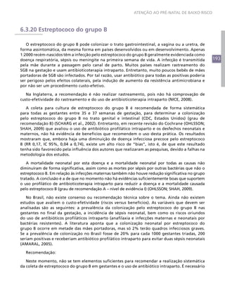 ATENÇÃO AO PRÉ-NATAL DE BAIXO RISCO



6.3.20 Estreptococo do grupo B

   O estreptococo do grupo B pode colonizar o trato gastrointestinal, a vagina ou a uretra, de
forma assintomática, da mesma forma em países desenvolvidos ou em desenvolvimento. Apenas
1:2000 recém-nascidos têm a infecção pelo estreptococo do grupo B geralmente evidenciada como
doença respiratória, sépsis ou meningite na primeira semana de vida. A infecção é transmitida        193
pela mãe durante a passagem pelo canal de parto. Muitos países realizam rastreamento do
SGB na gestação e usam antibioticoterapia intraparto. Entretanto, muito poucos bebês de mães
portadoras de SGB são infectados. Por tal razão, usar antibiótico para todas as positivas poderia
ser perigoso pelos efeitos colaterais, pela indução de aumento da resistência antimicrobiana e
por não ser um procedimento custo-efetivo.

   Na Inglaterra, a recomendação é não realizar rastreamento, pois não há comprovação de
custo-efetividade do rastreamento e do uso de antibioticoterapia intraparto (NICE, 2008).

   A coleta para cultura de estreptococo do grupo B é recomendada de forma sistemática
para todas as gestantes entre 35 e 37 semanas de gestação, para determinar a colonização
pelo estreptococo do grupo B no trato genital e intestinal (CDC, Estados Unidos) (grau de
recomendação B) (SCHARG et al., 2002). Entretanto, em recente revisão do Cochrane (OHLSSON;
SHAH, 2009) que avaliou o uso de antibiótico profilático intraparto e os desfechos neonatais e
maternos, não há evidência de benefícios que recomendem o uso desta prática. Os resultados
mostraram que, embora haja uma diminuição de doença infecciosa precoce pelo estreptococo
B (RR 0,17, IC 95%, 0,04 a 0,74), existe um alto risco de “bias”, isto é, de que este resultado
tenha sido favorecido pela influência dos autores que realizaram as pesquisas, devido a falhas na
metodologia dos estudos.

   A mortalidade neonatal por esta doença e a mortalidade neonatal por todas as causas não
diminuíram de forma significativa, assim como as mortes por sépsis por outras bactérias que não o
estreptococo B. Em relação às infecções maternas também não houve redução significativa no grupo
tratado. A conclusão é a de que no momento não há evidências suficientemente boas que suportem
o uso profilático de antibioticoterapia intraparto para reduzir a doença e a mortalidade causada
pelo estreptococo B (grau de recomendação A – nível de evidência I) (OHLSSON; SHAH, 2009).

   No Brasil, não existe consenso ou recomendação técnica sobre o tema. Ainda não existem
estudos que avaliem o custo-efetividade (riscos versus benefícios). As variáveis que devem ser
analisadas são as seguintes: a prevalência da colonização pelo estreptococo do grupo B nas
gestantes no final da gestação, a incidência de sépsis neonatal, bem como os riscos oriundos
do uso de antibióticos profiláticos intraparto (anafilaxia e infecções maternas e neonatais por
bactérias resistentes). A literatura aponta que a colonização neonatal por estreptococo do
grupo B ocorre em metade das mães portadoras, mas só 2% terão quadros infecciosos graves.
Se a prevalência de colonização no Brasil fosse de 20% para cada 1000 gestantes triadas, 200
seriam positivas e receberiam antibiótico profilático intraparto para evitar duas sépsis neonatais
(AMARAL, 2005).

  Recomendação:

   Neste momento, não se tem elementos suficientes para recomendar a realização sistemática
da coleta de estreptococo do grupo B em gestantes e o uso de antibiótico intraparto. É necessário
 
