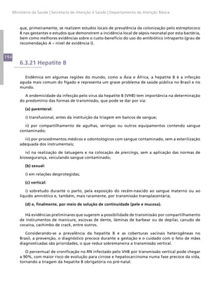 Ministério da Saúde | Secretaria de Atenção à Saúde | Departamento de Atenção Básica



          que, primeiramente, se realizem estudos locais de prevalência da colonização pelo estreptococo
          B nas gestantes e estudos que demonstrem a incidência local de sépsis neonatal por esta bactéria,
          bem como melhores evidências sobre o custo-benefício do uso do antibiótico intraparto (grau de
          recomendação A – nível de evidência I).


194
          6.3.21 Hepatite B

            Endêmica em algumas regiões do mundo, como a Ásia e África, a hepatite B é a infecção
          aguda mais comum do fígado e representa um grave problema de saúde pública no Brasil e no
          mundo.

             A endemicidade da infecção pelo vírus da hepatite B (VHB) tem importância na determinação
          do predomínio das formas de transmissão, que pode se dar por via:

            (a) parenteral:

            i) transfusional, antes da instituição da triagem em bancos de sangue;

             ii) por compartilhamento de agulhas, seringas ou outros equipamentos contendo sangue
          contaminado;

            iii) por procedimentos médicos e odontológicos com sangue contaminado, sem a esterilização
          adequada dos instrumentais;

             iv) na realização de tatuagens e na colocação de piercings, sem a aplicação das normas de
          biossegurança, veiculando sangue contaminado;

            (b) sexual:

            i) em relações desprotegidas;

            (c) vertical:

             i) sobretudo durante o parto, pela exposição do recém-nascido ao sangue materno ou ao
          líquido amniótico e, também, mais raramente, por transmissão transplacentária;

            (d) e, finalmente, por meio de solução de continuidade (pele e mucosa).

             Há evidências preliminares que sugerem a possibilidade de transmissão por compartilhamento
          de instrumentos de manicure, escovas de dente, lâminas de barbear ou de depilar, canudo de
          cocaína, cachimbo de crack, entre outros.

             Considerando-se a prevalência da hepatite B e as coberturas vacinais heterogêneas no
          Brasil, a prevenção, o diagnóstico precoce durante a gestação e o cuidado com o feto de mães
          diagnosticadas são prioridades, o que reduz sobremaneira a transmissão vertical.

             O percentual de cronificação no RN infectado pelo VHB por transmissão vertical pode chegar
          a 90%, com maior risco de evolução para cirrose e hepatocarcinoma numa fase precoce da vida,
          tornando a triagem da hepatite B obrigatória no pré-natal.
 