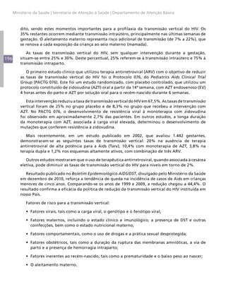Ministério da Saúde | Secretaria de Atenção à Saúde | Departamento de Atenção Básica



          dito, sendo estes momentos importantes para a profilaxia da transmissão vertical do HIV. Os
          35% restantes ocorrem mediante transmissão intraútero, principalmente nas últimas semanas de
          gestação. O aleitamento materno representa risco adicional de transmissão (de 7% a 22%), que
          se renova a cada exposição da criança ao seio materno (mamada).

             As taxas de transmissão vertical do HIV, sem qualquer intervenção durante a gestação,
196       situam-se entre 25% e 30%. Deste percentual, 25% referem-se à transmissão intraútero e 75% à
          transmissão intraparto.

             O primeiro estudo clínico que utilizou terapia antirretroviral (ARV) com o objetivo de reduzir
          as taxas de transmissão vertical do HIV foi o Protocolo 076, do Pediatrics Aids Clinical Trial
          Group (PACTG 076). Este foi um estudo randomizado, com placebo controlado, que utilizou um
          protocolo constituído de zidovudina (AZT) oral a partir da 14ª semana, com AZT endovenoso (EV)
          4 horas antes do parto e AZT por solução oral para o recém-nascido durante 6 semanas.

             Esta intervenção reduziu a taxa de transmissão vertical do HIV em 67,5%. As taxas de transmissão
          vertical foram de 25% no grupo placebo e de 8,3% no grupo que recebeu a intervenção com
          AZT. No PACTG 076, o desenvolvimento de resistência viral à monoterapia com zidovudina
          foi observado em aproximadamente 2,7% das pacientes. Em outros estudos, a longa duração
          da monoterapia com AZT, associada à carga viral elevada, determinou o desenvolvimento de
          mutações que conferem resistência à zidovudina.

             Mais recentemente, em um estudo publicado em 2002, que avaliou 1.442 gestantes,
          demonstraram-se as seguintes taxas de transmissão vertical: 20% na ausência de terapia
          antirretroviral de alta potência para a Aids (Tarv), 10,4% com monoterapia de AZT, 3,8% na
          terapia dupla e 1,2% nos esquemas altamente ativos, com combinação de três ARV.

             Outros estudos mostraram que o uso de terapêutica antirretroviral, quando associada à cesárea
          eletiva, pode diminuir as taxas de transmissão vertical do HIV para níveis em torno de 2%.

             Resultado publicado no Boletim Epidemiológico AIDS/DST, divulgado pelo Ministério da Saúde
          em dezembro de 2010, reforça a tendência de queda na incidência de casos de Aids em crianças
          menores de cinco anos. Comparando-se os anos de 1999 e 2009, a redução chegou a 44,4%. O
          resultado confirma a eficácia da política de redução da transmissão vertical do HIV instituída em
          nosso País.

             Fatores de risco para a transmissão vertical:

             •	 Fatores virais, tais como a carga viral, o genótipo e o fenótipo viral;

             •	 Fatores maternos, incluindo o estado clínico e imunológico, a presença de DST e outras
                coinfecções, bem como o estado nutricional materno;

             •	 Fatores comportamentais, como o uso de drogas e a prática sexual desprotegida;

             •	 Fatores obstétricos, tais como a duração da ruptura das membranas amnióticas, a via de
                parto e a presença de hemorragia intraparto;

             •	 Fatores inerentes ao recém-nascido, tais como a prematuridade e o baixo peso ao nascer;

             •	 O aleitamento materno.
 