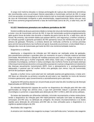 ATENÇÃO AO PRÉ-NATAL DE BAIXO RISCO



   A carga viral materna elevada e o tempo prolongado de ruptura das membranas amnióticas
são reconhecidos como os principais fatores associados à transmissão vertical do HIV. A carga
viral nas secreções cervicovaginais e no leite materno tem se mostrado importante determinante
de risco de transmissão intraparto e pela amamentação, respectivamente. Bolsa rota por mais
de 4 horas aumenta progressivamente a taxa de transmissão (cerca de 2%, a cada hora, até 24
horas).
                                                                                                       197
   6.3.22.1 Amniorrexe prematura em mulheres portadoras de HIV

   Existem evidências de que a prematuridade e o tempo de rotura de membranas estão associados
a maior risco de transmissão vertical do HIV. A taxa de transmissão aumenta progressivamente
após quatro horas de bolsa rota durante o trabalho de parto (cerca de 2%, a cada hora, até 24
horas). No entanto, não existem dados que possam definir, com segurança, a melhor conduta a
ser tomada quando a gestante portadora de HIV apresenta rotura de membranas antes da 34ª
semana de gestação. Portanto, a conduta deverá ser instituída conforme as rotinas previstas
para amniorrexe prematura nas mulheres em geral, buscando-se promover a maturidade fetal, a
redução dos riscos de transmissão perinatal do HIV e da morbimortalidade materna.

   Diagnóstico e condutas:

   Idealmente, o diagnóstico da infecção por HIV deveria ser realizado antes da gestação,
pois possibilitaria planejar a gravidez para um momento no qual a infecção materna estivesse
controlada. Recomenda-se a adoção de medidas precoces para reduzir a carga viral para níveis
indetectáveis antes que a mulher engravide. Além disso, neste caso, é importante melhorar as
condições imunológicas, conhecer o status sorológico das mulheres frente às principais doenças
infecciosas transmissíveis durante o ciclo gravídico-puerperal e realizar o diagnóstico e tratamento
das doenças sexualmente transmissíveis (DST). Com o planejamento e o acompanhamento
adequados, é possível que tal mulher tenha uma gestação com menor risco de transmissão
vertical de quaisquer agravos.

   Quando a mulher inicia o pré-natal sem ter realizado exames pré-gestacionais, o teste anti-
HIV deve ser oferecido na primeira consulta de pré-natal e ser repetido no início do terceiro
trimestre gestacional, após consentimento e aconselhamento pré e pós-teste.

   A gestante HIV positiva deverá ser encaminhada ao pré-natal de alto risco/Serviço de Atenção
Especializada em DST/Aids (SAE).

   Os métodos laboratoriais capazes de auxiliar no diagnóstico da infecção pelo HIV têm sido
aprimorados ao longo dos últimos anos, o que tem permitido reduzir o período de janela
imunológica e aumentar a capacidade para detecção do HIV-1 e HIV-2, além de vários subtipos.

   Os testes são baseados em diferentes métodos, incluindo imunoensaios e testes moleculares,
sendo o diagnóstico da infecção pelo HIV habitualmente realizado com base na detecção de
anticorpos anti-HIV e/ou na detecção do antígeno. Os ensaios imunoenzimáticos e os testes
rápidos para detecção de anticorpos anti-HIV são os mais utilizados para o diagnóstico e a
vigilância epidemiológica do HIV.

   Resultados não reagentes:

   A amostra com resultado não reagente na etapa 1 será definida como “amostra não reagente
 