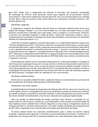 Ministério da Saúde | Secretaria de Atenção à Saúde | Departamento de Atenção Básica



          para HIV”. Neste caso, o diagnóstico da infecção é concluído, não havendo necessidade
          de realização de nenhum teste adicional, exceto pela suspeita de soroconversão (“janela
          imunológica”). Caso exista suspeita de infecção pelo HIV, uma nova amostra deverá ser coletada
          30 dias após a data da primeira. Este exame deverá ser novamente solicitado próximo à 30ª
          semana gestacional.

198          Resultados reagentes:

             O diagnóstico reagente da infecção pelo HIV deve ser realizado mediante pelo menos duas
          etapas de testagem (etapas 1 e 2), em conformidade com os testes elencados nestas, os quais
          possuem características indicadas para cada etapa, como a triagem e a confirmação. Portanto,
          a amostra com resultado reagente no teste da etapa 1 deverá ser submetida à etapa 2. Para a
          interpretação dos resultados e a liberação do laudo, são analisados, conjuntamente, os resultados
          obtidos nos testes das etapas 1 e 2.

             Diante de resultados reagentes, nos testes das etapas 1 e 2, o laboratório liberará o laudo como
          “Amostra Reagente para HIV” e solicitará a coleta de uma segunda amostra para a comprovação
          do resultado da primeira. Após a coleta, a segunda amostra deverá ser encaminhada ao laboratório
          o mais rapidamente possível e submetida somente à etapa 1. Quando o resultado do teste com
          a segunda amostra for reagente, o resultado deverá ser liberado como “Amostra Reagente para
          HIV”. Neste caso, o diagnóstico estará definido e a gestante deverá ser encaminhada ao pré-natal
          de alto risco/Serviço de Atenção Especializada em DST/Aids (SAE), para realizar aconselhamento
          e ingressar no serviço.

              Eventualmente, podem ocorrer resultados falsos positivos. A falsa positividade na testagem é
          mais frequente na gestação do que em crianças, homens e mulheres não grávidas e pode ocorrer
          em algumas situações clínicas, como no caso de doenças autoimunes. Nestas situações, a história
          clínica das exposições de risco de transmissão do HIV e o resultado laboratorial devem orientar a
          investigação. Para exclusão do diagnóstico da infecção pelo HIV, em casos de resultados suspeitos
          de falsos positivos, a testagem deve ser repetida em uma nova amostra.

             Resultados indeterminados:

             Diante de um resultado indeterminado, a gestante deverá ser encaminhada ao pré-natal de
          alto risco/Serviço de Atenção Especializada em DST/Aids (SAE).

             Diagnóstico com testes rápidos:

             A possibilidade de realização do diagnóstico da infecção pelo HIV em uma única consulta, com
          o teste rápido, elimina a necessidade de retorno da gestante ao serviço de saúde para conhecer
          seu estado sorológico e possibilita a acolhida imediata, no SUS, das gestantes que vivem com HIV.
          Tais testes também não demandam uma estrutura laboratorial ou pessoal especializado.

             Além da rapidez na determinação do estado sorológico (pois fornece o resultado em um
          tempo inferior a 30 minutos), a eficiência, a confiabilidade e a boa relação custo-efetividade do
          teste rápido já foram estabelecidas no Brasil. Segundo as novas regras, o diagnóstico rápido da
          infecção pelo HIV é realizado exclusivamente com testes rápidos validados pelo Departamento
          de DST, Aids e Hepatites Virais e distribuídos aos Estados pelo Ministério da Saúde.

             Os testes rápidos devem ser realizados imediatamente após a coleta da amostra. Nestas
          situações, a gestante deve aguardar o resultado, que será liberado prontamente. Atualmente, o
          diagnóstico da infecção pelo HIV é realizado mediante um a dois diferentes testes rápidos.
 