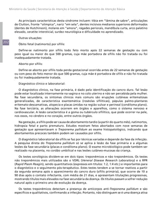 Ministério da Saúde | Secretaria de Atenção à Saúde | Departamento de Atenção Básica



             As principais características desta síndrome incluem: tíbia em “lâmina de sabre”, articulações
          de Clutton, fronte “olímpica”, nariz “em sela”, dentes incisivos medianos superiores deformados
          (dentes de Hutchinson), molares em “amora”, rágades periorais, mandíbula curta, arco palatino
          elevado, ceratite intersticial, surdez neurológica e dificuldade no aprendizado.

             Outras situações:
202
             Óbito fetal (natimorto) por sífilis:

             Define-se natimorto por sífilis todo feto morto após 22 semanas de gestação ou com
          peso igual ou maior do que 500 gramas, cuja mãe portadora de sífilis não foi tratada ou foi
          inadequadamente tratada.

             Aborto por sífilis:

             Define-se aborto por sífilis toda perda gestacional ocorrida antes de 22 semanas de gestação
          ou com peso do feto menor do que 500 gramas, cuja mãe é portadora de sífilis e não foi tratada
          ou foi inadequadamente tratada.

             Diagnóstico clínico e laboratorial:

             O diagnóstico clínico, na fase primária, é dado pela identificação do cancro duro. Tal lesão
          pode estar localizada internamente na vagina e no colo uterino e não ser percebida pela mulher.
          Na fase secundária, os sintomas clínicos mais comuns são erupções cutâneas eritematosas
          generalizadas, de característica exantemática (roséolas sifilíticas), pápulas palmo-plantares
          eritemato-descamativas, alopecia e placas úmidas na região vulvar e perineal (condiloma plano).
          Na fase terciária, as alterações ocorrem em órgãos e aparelhos, como o sistema nervoso e
          cardiovascular. A lesão característica é a goma ou tubérculo sifilítico, que pode ocorrer na pele,
          nos ossos, no cérebro e no coração, entre outros órgãos.

             Na gestação, a sífilis pode ser causa de abortamento tardio (a partir do quarto mês), natimortos,
          hidropsia fetal e parto prematuro. Estudos mostram fetos abortados com nove semanas de
          gestação que apresentavam o Treponema pallidum ao exame histopatológico, indicando que
          abortamentos precoces também podem ser causados por sífilis.

             O diagnóstico laboratorial da sífilis se faz por técnicas variadas e depende da fase da infecção.
          A pesquisa direta do Treponema pallidum só se aplica à lesão da fase primária e a algumas
          lesões da fase secundária (placas e condiloma plano). O exame microbiológico pode também ser
          realizado na placenta, no cordão umbilical e nas lesões cutâneo-mucosas da criança.

             Os testes sorológicos dividem-se em dois tipos: treponêmicos e não treponêmicos. Os testes
          não treponêmicos mais utilizados são o VDRL (Veneral Disease Research Laboratory) e o RPR
          (Rapid Plasm Reagin), sendo quantitativos (expressos em títulos: 1:2, 1:4 etc.) e importantes para
          o diagnóstico e o seguimento pós-terapêutico. Estes testes tendem a se tornar reativos a partir
          da segunda semana após o aparecimento do cancro duro (sífilis primária), que ocorre de 10 a
          90 dias após o contato infectante, com média de 21 dias, e apresentam titulações progressivas,
          mostrando títulos mais elevados na fase secundária da doença. Os títulos passam a sofrer redução
          natural após o primeiro ano de evolução da doença.

             Os testes treponêmicos detectam a presença de anticorpos anti-Treponema pallidum e são
          específicos e qualitativos, confirmando a infecção. Portanto, não distinguem se é uma doença ativa
 