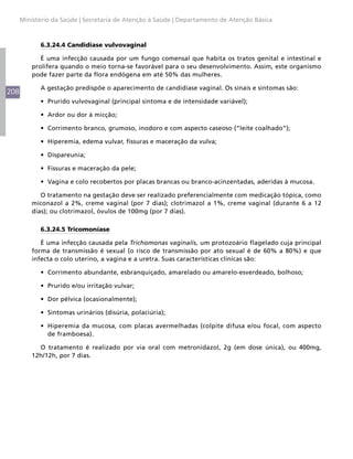Ministério da Saúde | Secretaria de Atenção à Saúde | Departamento de Atenção Básica



            6.3.24.4 Candidíase vulvovaginal

             É uma infecção causada por um fungo comensal que habita os tratos genital e intestinal e
          prolifera quando o meio torna-se favorável para o seu desenvolvimento. Assim, este organismo
          pode fazer parte da flora endógena em até 50% das mulheres.

            A gestação predispõe o aparecimento de candidíase vaginal. Os sinais e sintomas são:
208
            •	 Prurido vulvovaginal (principal sintoma e de intensidade variável);

            •	 Ardor ou dor à micção;

            •	 Corrimento branco, grumoso, inodoro e com aspecto caseoso (“leite coalhado”);

            •	 Hiperemia, edema vulvar, fissuras e maceração da vulva;

            •	 Dispareunia;

            •	 Fissuras e maceração da pele;

            •	 Vagina e colo recobertos por placas brancas ou branco-acinzentadas, aderidas à mucosa.

             O tratamento na gestação deve ser realizado preferencialmente com medicação tópica, como
          miconazol a 2%, creme vaginal (por 7 dias); clotrimazol a 1%, creme vaginal (durante 6 a 12
          dias); ou clotrimazol, óvulos de 100mg (por 7 dias).

            6.3.24.5 Tricomoníase

             É uma infecção causada pela Trichomonas vaginalis, um protozoário flagelado cuja principal
          forma de transmissão é sexual (o risco de transmissão por ato sexual é de 60% a 80%) e que
          infecta o colo uterino, a vagina e a uretra. Suas características clínicas são:

            •	 Corrimento abundante, esbranquiçado, amarelado ou amarelo-esverdeado, bolhoso;

            •	 Prurido e/ou irritação vulvar;

            •	 Dor pélvica (ocasionalmente);

            •	 Sintomas urinários (disúria, polaciúria);

            •	 Hiperemia da mucosa, com placas avermelhadas (colpite difusa e/ou focal, com aspecto
               de framboesa).

            O tratamento é realizado por via oral com metronidazol, 2g (em dose única), ou 400mg,
          12h/12h, por 7 dias.
 