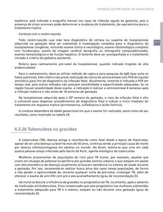 ATENÇÃO AO PRÉ-NATAL DE BAIXO RISCO



esplênica, está indicada a ecografia mensal nos casos de infecção aguda da gestante, pois a
presença de sinais anormais pode determinar a mudança do tratamento, da espiramicina para o
tratamento tríplice.

  Conduta com o recém-nascido:

   Todo recém-nascido cuja mãe teve diagnóstico de certeza ou suspeita de toxoplasmose
adquirida na gestação deve ser submetido à investigação completa para o diagnóstico da              217
toxoplasmose congênita, incluindo exame clínico e neurológico, exame oftalmológico completo
com fundoscopia, exame de imagem cerebral (ecografia ou tomografia computadorizada),
exames hematológicos e de função hepática. O lactente deve ser acompanhado e o tratamento
iniciado a critério do pediatra assistente.

  Roteiro para rastreamento pré-natal da toxoplasmose, quando indicado (regiões de alta
endemicidade):

   Para o rastreamento, deve-se utilizar método de captura para pesquisa da IgM (que evita os
falsos positivos). Este roteiro não prevê realização de rotina da amniocentese com PCR do líquido
amniótico para fins de diagnóstico da infecção fetal. Atualmente, somente é indicada a PCR em
tempo real, pois outros métodos não possuem sensibilidade e especificidade adequadas. Se na
região houver possibilidade desse exame, a indicação é realizar a amniocentese 4 semanas após
a infecção materna e não antes de 18 semanas de gestação.

   Na toxoplasmose adquirida após a 30ª semana da gestação, o risco de infecção fetal é alto
o suficiente para dispensar procedimentos de diagnóstico fetal e indicar o início imediato do
tratamento em esquema tríplice (pirimetamina, sulfadiazina e ácido folínico).

   A conduta dependerá da idade gestacional em que o exame for realizado, assim como de seu
resultado, como mostrado na tabela 24.




6.3.26 Tuberculose na gravidez

  A tuberculose (TB), doença antiga e reconhecida como fatal desde a época de Hipócrates,
apesar de ser uma doença curável há mais de 50 anos, continua sendo a principal causa de morte
por doença infectocontagiosa em adultos no mundo. No Brasil, estima-se que uma em cada
quatro pessoas esteja infectada pelo bacilo de Koch, agente etiológico da tuberculose.

   Mulheres provenientes de populações de risco para TB (como, por exemplo, aquelas que
vivem em situação de pobreza na periferia dos grandes centros urbanos e que estejam em países
com alta prevalência da doença) usualmente só buscam assistência no sistema de saúde durante
a gestação. Por isso, recomenda-se realizar busca ativa dos casos nessas populações, de forma
a não perder a oportunidade de, durante qualquer visita de pré-natal, investigar TB, além de
oferecer o exame de anti-HIV com pré e pós-aconselhamento (grau de recomendação D).

   Há muito se discute a influência da gravidez no prognóstico da TB; no entanto, após o advento
da medicação antituberculose, ficou comprovado que este prognóstico nas mulheres submetidas
a tratamento adequado para TB é o mesmo, estejam ou não durante uma gestação (grau de
recomendação D).
 