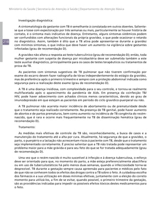 Ministério da Saúde | Secretaria de Atenção à Saúde | Departamento de Atenção Básica



            Investigação diagnóstica:

             A sintomatologia da gestante com TB é semelhante à constatada em outros doentes. Saliente-
          se que a tosse com expectoração por três semanas ou mais, particularmente se houver história de
          contato, é o sintoma mais indicativo de doença. Entretanto, alguns sintomas sistêmicos podem
          ser confundidos com alterações funcionais da própria gravidez, o que pode ocasionar o retardo
218       no diagnóstico. Assim, também é dito que a TB ativa pode apresentar-se durante a gravidez
          com mínimos sintomas, o que indica que deve haver um aumento na vigilância sobre gestantes
          infectadas (grau de recomendação D).

             A gravidez não altera a resposta ao teste tuberculínico (grau de recomendação D); então, toda
          mulher gestante com suspeita de doença por micobactéria deve ser submetida também a este
          teste auxiliar diagnóstico, principalmente para os casos de testes terapêuticos ou tratamentos de
          prova da TB.

             As pacientes com sintomas sugestivos de TB pulmonar que não tiverem confirmação por
          exame do escarro devem fazer radiografia de tórax independentemente do estágio da gravidez,
          mas de preferência após o primeiro trimestre e sempre com a proteção abdominal indicada como
          segurança para a realização deste exame (grau de recomendação D).

             A TB é uma doença insidiosa, com complexidade para o seu controle, e tornou-se realmente
          multifacetada após o aparecimento da pandemia de Aids. Em presença da coinfecção TB/
          HIV, pode haver adoecimento com achados clínicos menos característicos, devido ao grau de
          imunodepressão em que estejam as pacientes em período do ciclo gravídico-puerperal ou não.

             A TB pulmonar não acarreta maior incidência de abortamento ou de prematuridade desde
          que o tratamento seja realizado corretamente. Na presença de TB genital, pode haver aumento
          de abortos e de partos prematuros, bem como aumento na incidência de TB congênita do recém-
          nascido, que é rara e ocorre mais frequentemente na TB de disseminação hemática (grau de
          recomendação D).

            Tratamento:

             As medidas mais efetivas de controle da TB são, reconhecidamente, a busca de casos e a
          manutenção do tratamento até a alta por cura. Atualmente, há segurança de que a gravidez, o
          parto, o puerpério e a lactação não acrescentam riscos à paciente com TB, desde que o tratamento
          seja implementado corretamente. É preciso salientar que a TB não tratada pode representar um
          problema maior para a mãe grávida e para seu feto do que se for tratada adequadamente (grau
          de recomendação D).

             Uma vez que o recém-nascido é muito suscetível à infecção e à doença tuberculosa, o esforço
          deve ser orientado para que, no momento do parto, a mãe esteja preferencialmente abacilífera
          ou em uso de tuberculostáticos há pelo menos duas semanas, quando a infecciosidade torna-se
          desprezível. TB durante a gestação sempre causa apreensão para pacientes e médicos pelo fato
          de que não se conhecem todos os efeitos das drogas contra a TB sobre o feto. A cuidadosa escolha
          dos fármacos e a sua utilização em doses mínimas efetivas, juntamente com a eleição do correto
          momento para utilizá-los, a fim de se evitar, quando possível, o primeiro trimestre da gestação,
          são as providências indicadas para impedir os possíveis efeitos tóxicos destes medicamentos para
          o feto.
 