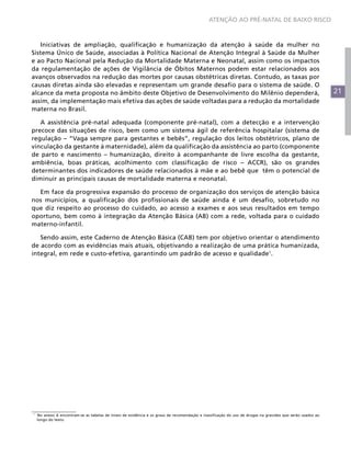 ATENÇÃO AO PRÉ-NATAL DE BAIXO RISCO



   Iniciativas de ampliação, qualificação e humanização da atenção à saúde da mulher no
Sistema Único de Saúde, associadas à Política Nacional de Atenção Integral à Saúde da Mulher
e ao Pacto Nacional pela Redução da Mortalidade Materna e Neonatal, assim como os impactos
da regulamentação de ações de Vigilância de Óbitos Maternos podem estar relacionados aos
avanços observados na redução das mortes por causas obstétricas diretas. Contudo, as taxas por
causas diretas ainda são elevadas e representam um grande desafio para o sistema de saúde. O
alcance da meta proposta no âmbito deste Objetivo de Desenvolvimento do Milênio dependerá,                                                                  21
assim, da implementação mais efetiva das ações de saúde voltadas para a redução da mortalidade
materna no Brasil.

   A assistência pré-natal adequada (componente pré-natal), com a detecção e a intervenção
precoce das situações de risco, bem como um sistema ágil de referência hospitalar (sistema de
regulação – “Vaga sempre para gestantes e bebês”, regulação dos leitos obstétricos, plano de
vinculação da gestante à maternidade), além da qualificação da assistência ao parto (componente
de parto e nascimento – humanização, direito à acompanhante de livre escolha da gestante,
ambiência, boas práticas, acolhimento com classificação de risco – ACCR), são os grandes
determinantes dos indicadores de saúde relacionados à mãe e ao bebê que têm o potencial de
diminuir as principais causas de mortalidade materna e neonatal.

  Em face da progressiva expansão do processo de organização dos serviços de atenção básica
nos municípios, a qualificação dos profissionais de saúde ainda é um desafio, sobretudo no
que diz respeito ao processo do cuidado, ao acesso a exames e aos seus resultados em tempo
oportuno, bem como à integração da Atenção Básica (AB) com a rede, voltada para o cuidado
materno-infantil.

   Sendo assim, este Caderno de Atenção Básica (CAB) tem por objetivo orientar o atendimento
de acordo com as evidências mais atuais, objetivando a realização de uma prática humanizada,
integral, em rede e custo-efetiva, garantindo um padrão de acesso e qualidade1.




1
    No anexo A encontram-se as tabelas de níveis de evidência e os graus de recomendação e classificação do uso de drogas na gravidez que serão usados ao
    longo do texto.
 