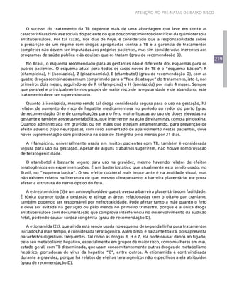 ATENÇÃO AO PRÉ-NATAL DE BAIXO RISCO



   O sucesso do tratamento da TB depende mais de uma abordagem que leve em conta as
características clínicas e sociais do paciente do que dos conhecimentos científicos da quimioterapia
antituberculose. Por tal razão, nos dias de hoje, é considerado que a responsabilidade sobre
a prescrição de um regime com drogas apropriadas contra a TB e a garantia de tratamentos
completos não devem ser imputadas aos próprios pacientes, mas sim consideradas inerentes aos
programas de saúde pública e às equipes que os tratam (grau de recomendação D).
                                                                                                       219
    No Brasil, o esquema recomendado para as gestantes não é diferente dos esquemas para os
outros pacientes. O esquema atual para todos os casos novos de TB é o “esquema básico”: R
(rifampicina), H (isoniazida), Z (pirazinamida), E (etambutol) (grau de recomendação D), com as
quatro drogas combinadas em um comprimido para a “fase de ataque” do tratamento, isto é, nos
primeiros dois meses, seguindo-se de R (rifampicina) e H (isoniazida) por mais 4 meses. Sempre
que possível e principalmente nos grupos de maior risco de irregularidade e de abandono, este
tratamento deve ser supervisionado.

   Quanto à isoniazida, mesmo sendo tal droga considerada segura para o uso na gestação, há
relatos de aumento do risco de hepatite medicamentosa no período ao redor do parto (grau
de recomendação D) e de complicações para o feto muito ligadas ao uso de doses elevadas na
gestante e também aos seus metabólitos, que interferem na ação de vitaminas, como a piridoxina.
Quando administrada em grávidas ou em mães que estejam amamentando, para prevenção de
efeito adverso (tipo neuropatia), com risco aumentado de aparecimento nestas pacientes, deve
haver suplementação com piridoxina na dose de 25mg/dia pelo menos por 21 dias.

   A rifampicina, universalmente usada em muitos pacientes com TB, também é considerada
segura para uso na gestação. Apesar de alguns trabalhos sugerirem, não houve comprovação
de teratogenicidade.

   O etambutol é bastante seguro para uso na gravidez, mesmo havendo relatos de efeitos
teratogênicos em experimentações. É um bacteriostático que atualmente está sendo usado, no
Brasil, no “esquema básico”. O seu efeito colateral mais importante é na acuidade visual, mas
não existem relatos na literatura de que, mesmo ultrapassando a barreira placentária, ele possa
afetar a estrutura do nervo óptico do feto.

   A estreptomicina (S) é um aminoglicosídeo que atravessa a barreira placentária com facilidade.
É tóxica durante toda a gestação e atinge as áreas relacionadas com o oitavo par craniano,
também podendo ser responsável por nefrotoxicidade. Pode afetar tanto a mãe quanto o feto
e deve ser evitada na gestação ou pelo menos no primeiro trimestre, porque é a única droga
antituberculose com documentação que comprova interferência no desenvolvimento da audição
fetal, podendo causar surdez congênita (grau de recomendação D).

   A etionamida (Et), que ainda está sendo usada no esquema de segunda linha para tratamentos
iniciados há mais tempo, é considerada teratogênica. Além disso, é bastante tóxica, pois apresenta
paraefeitos digestivos frequentes. Tal como as drogas R, H e Z, ela pode causar danos ao fígado,
pelo seu metabolismo hepático, especialmente em grupos de maior risco, como mulheres em mau
estado geral, com TB disseminada, que usam concomitantemente outras drogas de metabolismo
hepático; portadoras de vírus da hepatite “C”, entre outros. A etionamida é contraindicada
durante a gravidez, porque há relatos de efeitos teratogênicos não específicos a ela atribuídos
(grau de recomendação D).
 