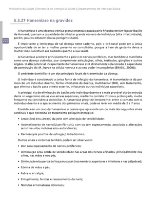 Ministério da Saúde | Secretaria de Atenção à Saúde | Departamento de Atenção Básica



          6.3.27 Hanseníase na gravidez

             A hanseníase é uma doença crônica granulomatosa causada pelo Mycobacterium leprae (bacilo
          de Hansen), que tem a capacidade de infectar grande número de indivíduos (alta infectividade);
          porém, poucos adoecem (baixa patogenicidade).
222
            É importante a lembrança de tal doença neste caderno, pois o pré-natal pode ser a única
          oportunidade de se ter a mulher presente no consultório, porque a fase de gestante deixa a
          mulher mais suscetível aos cuidados quanto à sua saúde.

             A hanseníase acomete principalmente a pele e os nervos periféricos, mas também se manifesta
          como uma doença sistêmica, que compromete articulações, olhos, testículos, gânglios e outros
          órgãos. O alto potencial incapacitante da hanseníase está diretamente relacionado à capacidade
          de penetração do M. leprae na célula nervosa e ao seu poder imunogênico (BRASIL, 2008b).

            O ambiente domiciliar é um dos principais locais de transmissão da doença.

            O indivíduo é considerado a única fonte de infecção da hanseníase. A transmissão se dá por
          meio de um indivíduo doente, forma infectante da doença, multibacilar (MB), sem tratamento,
          que elimina o bacilo para o meio exterior, infectando outros indivíduos suscetíveis.

             A principal via de eliminação do bacilo pelo indivíduo doente e a mais provável via de entrada
          deste no organismo são as vias aéreas superiores, mediante contato íntimo e prolongado, muito
          frequente na convivência domiciliar. A hanseníase progride lentamente: entre o contato com o
          indivíduo doente e o aparecimento dos primeiros sinais, pode-se levar em média de 2 a 7 anos.

             Considera-se um caso de hanseníase a pessoa que apresenta um ou mais dos seguintes sinais
          cardinais e que necessita de tratamento poliquimioterápico:

            •	 Lesão(ões) e/ou área(s) da pele com alteração de sensibilidade;

            •	 Acometimento de nervo(s) periférico(s), com ou sem espessamento, associado a alterações
               sensitivas e/ou motoras e/ou autonômicas;

            •	 Baciloscopia positiva de esfregaço intradérmico.

            Outros sinais e sintomas também podem ser observados:

            •	 Dor e/ou espessamento de nervos periféricos;

            •	 Diminuição e/ou perda de sensibilidade nas áreas dos nervos afetados, principalmente nos
               olhos, nas mãos e nos pés;

            •	 Diminuição e/ou perda de força muscular (nos membros superiores e inferiores e nas pálpebras);

            •	 Edema de mãos e pés;

            •	 Febre e artralgia;

            •	 Entupimento, feridas e ressecamento do nariz;

            •	 Nódulos eritematosos dolorosos;
 