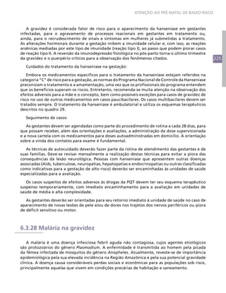 ATENÇÃO AO PRÉ-NATAL DE BAIXO RISCO



   A gravidez é considerada fator de risco para o aparecimento da hanseníase em gestantes
infectadas, para o agravamento de processos reacionais em gestantes em tratamento ou,
ainda, para o recrudescimento de sinais e sintomas em mulheres já submetidas a tratamento.
As alterações hormonais durante a gestação inibem a imunidade celular e, com isso, as reações
arsênicas mediadas por este tipo de imunidade (reação tipo I), ao passo que podem piorar casos
de reação tipo II. A reversão da imunodepressão fisiológica no pós-parto torna o último trimestre
da gravidez e o puerpério críticos para a observação dos fenômenos citados.                          225
  Cuidados do tratamento da hanseníase na gestação:

    Embora os medicamentos específicos para o tratamento da hanseníase estejam referidos na
categoria “C” de risco para a gestação, as normas do Programa Nacional de Controle da Hanseníase
preconizam o tratamento e a amamentação, uma vez que os profissionais do programa entendem
que os benefícios superam os riscos. Entretanto, recomenda-se muita atenção na observação dos
efeitos adversos para a mãe e o concepto, bem como possíveis exceções para casos de gravidez de
risco no uso de outros medicamentos em casos paucibacilares. Os casos multibacilares devem ser
tratados sempre. O tratamento da hanseníase é ambulatorial e utiliza os esquemas terapêuticos
descritos no quadro 29.

  Seguimento de casos:

   As gestantes devem ser agendadas como parte do procedimento de rotina a cada 28 dias, para
que possam receber, além das orientações e avaliações, a administração da dose supervisionada
e a nova cartela com os medicamentos para doses autoadministradas em domicílio. A orientação
sobre a vinda dos contatos para exame é fundamental.

   As técnicas de autocuidado deverão fazer parte da rotina de atendimento das gestantes e de
suas famílias. Deve-se revisar mensalmente a realização destas técnicas para evitar a piora das
consequências da lesão neurológica. Pessoas com hanseníase que apresentem outras doenças
associadas (Aids, tuberculose, neuropatias, hepatopatias e endocrinopatias ou outras classificadas
como indicativas para a gestação de alto risco) deverão ser encaminhadas às unidades de saúde
especializadas para a avaliação.

   Os casos suspeitos de efeitos adversos às drogas da PQT devem ter seu esquema terapêutico
suspenso temporariamente, com imediato encaminhamento para a avaliação em unidades de
saúde de média e alta complexidade.

   As gestantes deverão ser orientadas para seu retorno imediato à unidade de saúde no caso de
aparecimento de novas lesões de pele e/ou de dores nos trajetos dos nervos periféricos ou piora
de déficit sensitivo ou motor.



6.3.28 Malária na gravidez

    A malária é uma doença infecciosa febril aguda não contagiosa, cujos agentes etiológicos
são protozoários do gênero Plasmodium. A enfermidade é transmitida ao homem pela picada
da fêmea infectada de mosquitos do gênero Anopheles. Atualmente, reveste-se de importância
epidemiológica pela sua elevada incidência na Região Amazônica e pela sua potencial gravidade
clínica. A doença causa consideráveis perdas sociais e econômicas para as populações sob risco,
principalmente aquelas que vivem em condições precárias de habitação e saneamento.
 