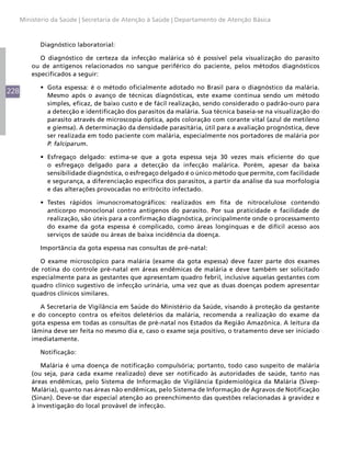 Ministério da Saúde | Secretaria de Atenção à Saúde | Departamento de Atenção Básica



            Diagnóstico laboratorial:

             O diagnóstico de certeza da infecção malárica só é possível pela visualização do parasito
          ou de antígenos relacionados no sangue periférico do paciente, pelos métodos diagnósticos
          especificados a seguir:

            •	 Gota espessa: é o método oficialmente adotado no Brasil para o diagnóstico da malária.
228
               Mesmo após o avanço de técnicas diagnósticas, este exame continua sendo um método
               simples, eficaz, de baixo custo e de fácil realização, sendo considerado o padrão-ouro para
               a detecção e identificação dos parasitos da malária. Sua técnica baseia-se na visualização do
               parasito através de microscopia óptica, após coloração com corante vital (azul de metileno
               e giemsa). A determinação da densidade parasitária, útil para a avaliação prognóstica, deve
               ser realizada em todo paciente com malária, especialmente nos portadores de malária por
               P. falciparum.

            •	 Esfregaço delgado: estima-se que a gota espessa seja 30 vezes mais eficiente do que
               o esfregaço delgado para a detecção da infecção malárica. Porém, apesar da baixa
               sensibilidade diagnóstica, o esfregaço delgado é o único método que permite, com facilidade
               e segurança, a diferenciação específica dos parasitos, a partir da análise da sua morfologia
               e das alterações provocadas no eritrócito infectado.

            •	 Testes rápidos imunocromatográficos: realizados em fita de nitrocelulose contendo
               anticorpo monoclonal contra antígenos do parasito. Por sua praticidade e facilidade de
               realização, são úteis para a confirmação diagnóstica, principalmente onde o processamento
               do exame da gota espessa é complicado, como áreas longínquas e de difícil acesso aos
               serviços de saúde ou áreas de baixa incidência da doença.

            Importância da gota espessa nas consultas de pré-natal:

             O exame microscópico para malária (exame da gota espessa) deve fazer parte dos exames
          de rotina do controle pré-natal em áreas endêmicas de malária e deve também ser solicitado
          especialmente para as gestantes que apresentam quadro febril, inclusive aquelas gestantes com
          quadro clínico sugestivo de infecção urinária, uma vez que as duas doenças podem apresentar
          quadros clínicos similares.

             A Secretaria de Vigilância em Saúde do Ministério da Saúde, visando à proteção da gestante
          e do concepto contra os efeitos deletérios da malária, recomenda a realização do exame da
          gota espessa em todas as consultas de pré-natal nos Estados da Região Amazônica. A leitura da
          lâmina deve ser feita no mesmo dia e, caso o exame seja positivo, o tratamento deve ser iniciado
          imediatamente.

            Notificação:

             Malária é uma doença de notificação compulsória; portanto, todo caso suspeito de malária
          (ou seja, para cada exame realizado) deve ser notificado às autoridades de saúde, tanto nas
          áreas endêmicas, pelo Sistema de Informação de Vigilância Epidemiológica da Malária (Sivep-
          Malária), quanto nas áreas não endêmicas, pelo Sistema de Informação de Agravos de Notificação
          (Sinan). Deve-se dar especial atenção ao preenchimento das questões relacionadas à gravidez e
          à investigação do local provável de infecção.
 