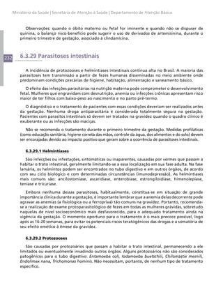 Ministério da Saúde | Secretaria de Atenção à Saúde | Departamento de Atenção Básica



             Observações: quando o óbito materno ou fetal for iminente e quando não se dispuser de
          quinina, o balanço risco-benefício pode sugerir o uso de derivados de artemisinina, durante o
          primeiro trimestre de gestação, associado à clindamicina.




232       6.3.29 Parasitoses intestinais

             A incidência de protozooses e helmintíases intestinais continua alta no Brasil. A maioria das
          parasitoses tem transmissão a partir de fezes humanas disseminadas no meio ambiente onde
          predominam condições precárias de higiene, habitação, alimentação e saneamento básico.

             O efeito das infecções parasitárias na nutrição materna pode comprometer o desenvolvimento
          fetal. Mulheres que engravidam com desnutrição, anemia ou infecções crônicas apresentam risco
          maior de ter filhos com baixo-peso ao nascimento e no parto pré-termo.

             O diagnóstico e o tratamento de pacientes com essas condições deveriam ser realizados antes
          da gestação. Nenhuma droga antiparasitária é considerada totalmente segura na gestação.
          Pacientes com parasitos intestinais só devem ser tratados na gravidez quando o quadro clínico é
          exuberante ou as infecções são maciças.

             Não se recomenda o tratamento durante o primeiro trimestre da gestação. Medidas profiláticas
          (como educação sanitária, higiene correta das mãos, controle da água, dos alimentos e do solo) devem
          ser encorajadas devido ao impacto positivo que geram sobre a ocorrência de parasitoses intestinais.

             6.3.29.1 Helmintíases

             São infecções ou infestações, sintomáticas ou inaparentes, causadas por vermes que passam a
          habitar o trato intestinal, geralmente limitando-se a essa localização em sua fase adulta. Na fase
          larvária, os helmintos podem ser encontrados no tubo digestivo e em outros órgãos, de acordo
          com seu ciclo biológico e com determinadas circunstâncias (imunodepressão). As helmintíases
          mais comuns são: ancilostomíase, ascaridíase, enterobíase, estrongiloidíase, himenolepíase,
          teníase e tricuríase.

             Embora nenhuma dessas parasitoses, habitualmente, constitua-se em situação de grande
          importância clínica durante a gestação, é importante lembrar que a anemia delas decorrente pode
          agravar as anemias (a fisiológica ou a ferropriva) tão comuns na gravidez. Portanto, recomenda-
          se a realização de exame protoparasitológico de fezes em todas as mulheres grávidas, sobretudo
          naquelas de nível socioeconômico mais desfavorecido, para o adequado tratamento ainda na
          vigência da gestação. O momento oportuno para o tratamento é o mais precoce possível, logo
          após as 16-20 semanas, para evitar os potenciais riscos teratogênicos das drogas e a somatória de
          seu efeito emético à êmese da gravidez.

             6.3.29.2 Protozooses

             São causadas por protozoários que passam a habitar o trato intestinal, permanecendo a ele
          limitados ou eventualmente invadindo outros órgãos. Alguns protozoários não são considerados
          patogênicos para o tubo digestivo: Entamoeba coli, Iodamoeba buetschlii, Chilomastix mesnili,
          Endolimax nana, Trichomonas hominis. Não necessitam, portanto, de nenhum tipo de tratamento
          específico.
 