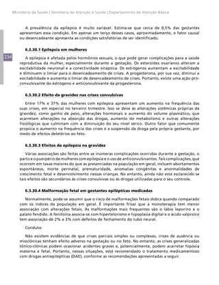 Ministério da Saúde | Secretaria de Atenção à Saúde | Departamento de Atenção Básica



             A prevalência da epilepsia é muito variável. Estima-se que cerca de 0,5% das gestantes
          apresentam essa condição. Em apenas um terço desses casos, aproximadamente, o fator causal
          ou desencadeante apresenta as condições satisfatórias de ser identificado.


             6.3.30.1 Epilepsia em mulheres
234          A epilepsia é afetada pelos hormônios sexuais, o que pode gerar complicações para a saúde
          reprodutiva da mulher, especialmente durante a gestação. Os esteroides ovarianos alteram a
          excitabilidade neuronal e a conectividade sináptica. Os estrógenos aumentam a excitabilidade
          e diminuem o limiar para o desencadeamento de crises. A progesterona, por sua vez, diminui a
          excitabilidade e aumenta o limiar de desencadeamento de crises. Portanto, existe uma ação pró-
          convulsivante do estrógeno e anticonvulsivante da progesterona.


             6.3.30.2 Efeito da gravidez nas crises convulsivas

              Entre 17% e 37% das mulheres com epilepsia apresentam um aumento na frequência das
          suas crises, em especial no terceiro trimestre. Isso se deve às alterações sistêmicas próprias da
          gravidez, como ganho de peso, alterações hormonais e aumento do volume plasmático, que
          acarretam alterações na absorção das drogas, aumento do metabolismo e outras alterações
          fisiológicas que culminam com a diminuição do seu nível sérico. Outro fator que comumente
          propicia o aumento na frequência das crises é a suspensão da droga pela própria gestante, por
          medo de efeitos deletérios ao feto.


             6.3.30.3 Efeitos da epilepsia na gravidez

             Várias associações são feitas entre as inúmeras complicações ocorridas durante a gestação, o
          parto e o puerpério de mulheres com epilepsia e o uso de anticonvulsivantes. Tais complicações, que
          ocorrem em taxas maiores do que as presenciadas na população em geral, incluem abortamentos
          espontâneos, morte perinatal, prematuridade, anomalias congênitas e anormalidades de
          crescimento fetal e desenvolvimento nessas crianças. No entanto, ainda não está esclarecido se
          tais efeitos são secundários às crises convulsivas ou às drogas utilizadas para o seu controle.


             6.3.30.4 Malformação fetal em gestantes epilépticas medicadas

             Normalmente, pode-se assumir que o risco de malformações fetais dobra quando comparado
          com os índices da população em geral. É importante frisar que a monoterapia tem menor
          associação com alterações fetais. As malformações mais frequentes são o lábio leporino e o
          palato fendido. A fenitoína associa-se com hipertelorismo e hipoplasia digital e o ácido valproico
          tem associação de 2% a 3% com defeitos de fechamento do tubo neural.

             Conduta:

             Não existem evidências de que crises parciais simples ou complexas, crises de ausência ou
          mioclônicas tenham efeito adverso na gestação ou no feto. No entanto, as crises generalizadas
          tônico-clônicas podem ocasionar acidentes graves e, potencialmente, podem acarretar hipóxia
          materna e fetal. Portanto, nessas situações, está recomendado o tratamento medicamentoso
          com drogas antiepilépticas (DAE), conforme as recomendações apresentadas a seguir.
 