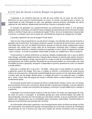 Ministério da Saúde | Secretaria de Atenção à Saúde | Departamento de Atenção Básica



          6.3.31 Uso de álcool e outras drogas na gestação

             A gestação é um momento peculiar na vida de uma mulher, de um casal, de uma família.
          Momento em que ocorrem transformações no corpo, no humor, nos planos para o futuro, na
          organização da vida. Planejada ou não, uma gestação costuma provocar alterações em vários
236       aspectos da vida familiar, despertando sentimentos intensos e sensações fortes.

             O contexto da gestação traz questionamentos aos profissionais de saúde. É uma gestação
          desejada? É por uma dupla, um casal? Em que condições socioeconômicas ocorre? Em que contexto
          afetivo e familiar? Quais são as condições de saúde? Enfim, torna-se fundamental compreender
          o entorno, o contexto, para que se possa ter a dimensão do impacto da chegada de um bebê.

             E quando a gestante faz uso de drogas? O que fazer?

             Hoje em dia, fala-se bastante em uso de álcool e drogas, mas abordar este assunto durante a
          gestação não é tarefa fácil. A princípio, tende-se a pensar no assunto de forma moral: como uma
          mãe pode fazer isso com um bebê? Entretanto, quando se trata de saúde, julgamentos morais
          costumam não render bons frutos, além de se mostrarem ineficazes para o efetivo cuidado
          integral à saúde. Portanto, o desafio consiste em suspender a moral, deixar o julgamento de lado
          – para a Justiça – e se ater às questões relacionadas à saúde, ao cuidado de si, físico e psíquico.

             Primeiramente, é preciso diferenciar as diversas relações estabelecidas com o que se define
          como droga, avaliando subjetivamente o impacto dessa relação na vida de cada sujeito. É preciso
          compreender que espaço a droga, seja ela qual for, ocupa na vida de uma determinada família e,
          principalmente, da mulher grávida. Situações de uso eventual podem ser contornadas com mais
          facilidade durante a gestação, enquanto a dependência química apresenta-se como um desafio
          à saúde pública.

             Estimular o cuidado de si e do outro – do bebê – talvez seja o maior desafio no manejo com
          a gestante usuária de drogas. Para que o cuidado se efetive, o profissional de saúde precisa
          colocar-se como parceiro, oferecendo a possibilidade de que o prazer em ser mãe possa substituir
          o prazer pelo uso da droga. Muitas vezes, o cuidado do outro é um estímulo para o cuidado
          de si. Assim, lançar mão de espaços de escuta e reflexão sobre a maternidade é um primeiro e
          fundamental passo.

             As consultas de pré-natal na atenção primária à saúde devem sempre contar com um tempo
          para os exames clínicos sem, entretanto, deixar de lado o tempo para o diálogo, a escuta subjetiva
          e as orientações, criando uma atmosfera de empatia, confiança e cumplicidade entre a equipe e
          a gestante.

             A gestação traz transformações ímpares à vida da mulher: do corpo, da organização de vida,
          de como os outros a enxergam. A ansiedade gerada por estas transformações não pode ser
          desconsiderada, sob pena de intervenções que não façam sentido. A escuta qualificada e atenta
          poderá abrir espaços para que as ansiedades sejam nomeadas, explicitadas, transformando em
          palavras os sentimentos que parecem tão confusos.

             As informações oferecidas à gestante e aos acompanhantes sobre os efeitos da droga no feto
          são importantes, principalmente quando acompanhadas da construção conjunta de estratégias
          de prevenção ao uso. É preciso que haja uma relação de intensa confiança entre as equipes
 
