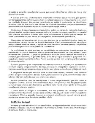 ATENÇÃO AO PRÉ-NATAL DE BAIXO RISCO



de saúde, a gestante e seus familiares, para que possam identificar os fatores de risco e criar
alternativas ao uso.

   A atenção primária à saúde mostra-se importante no manejo destas situações, pois partilha
territórios geográficos e afetivos, estando em contato com a gestante em seu dia a dia, conhecendo
sua realidade. O papel dos agentes comunitários de saúde é fundamental na identificação
de novos casos, na busca ativa das faltosas, na primeira abordagem e no acompanhamento,               237
possibilitando que a gestante aposte no cuidado que a equipe oferece.

    Muitos casos de gestantes dependentes químicas podem ser manejados no âmbito da atenção
primária à saúde, mediante as consultas periódicas, a inclusão em grupos específicos e o trabalho
com a família. Quando as situações mostram-se mais delicadas, é preciso prestar atenção aos
riscos, tais como de suicídio, hétero ou autoagressão e comorbidades psiquiátricos.

   Alguns casos considerados mais graves, que precisem de um cuidado intensivo, devem ser
encaminhados para os Centros de Atenção Psicossocial (Caps). Ao encaminhá-los para algum
serviço da Rede de Saúde Mental, a equipe de Saúde da Família permanece sendo a responsável
pela coordenação do cuidado à gestante e à sua família.

   Os profissionais de saúde precisam ter sensibilidade nas orientações, levando sempre em
consideração o contexto de vida da referida gestante e o seu cuidado, para não perder a chance
de realizar seu pré-natal. O papel do profissional de saúde consiste sempre em orientar as
pessoas e, principalmente, as gestantes contra o uso de quaisquer substâncias que possam vir a
prejudicar o desenvolvimento do feto. Porém, sabe-se que isso nem sempre garante mudanças
de comportamento.

   É preciso paciência para compreender as fantasias envolvidas na gestação e os medos que
envolvem largar a antiga companhia da droga. Abordagens ameaçadoras e agressivas tendem a
fracassar, causando rechaço por parte da gestante, que, não raro, abandona o cuidado pré-natal.

   A perspectiva da redução de danos pode auxiliar neste caminho, tomando como ponto de
partida a experiência subjetiva de cada mulher, compreendendo o que é possível em cada caso e
sabendo lidar com os limites que toda intervenção possui.

   Assunto polêmico e cheio de interrogações, o uso de drogas durante a gestação coloca as
equipes de saúde da atenção primária em xeque. Estas têm que lançar mão de ações singulares
e, muitas vezes, criativas para lidar com a questão: o maior risco é sempre perder o vínculo, sem
o qual pouca coisa será possível.

   O alerta sobre os perigos é fundamental, mas não garante uma mudança radical de
comportamento. O auxílio no processo de se constituir mãe, pai, avô e avó é sempre mais potente
e duradouro. Afinal, a gestação é apenas o começo de uma história, na qual há uma grande
aposta para que esta seja duradoura, saudável e feliz.

   6.3.31.1 Uso de álcool

   Mulheres grávidas devem evitar o uso de álcool nos 3 (três) primeiros meses, porque a substância
pode estar associada ao aumento do risco de malformações. Ainda é incerta a quantidade segura
de consumo de álcool na gravidez.
 