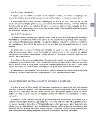 ATENÇÃO AO PRÉ-NATAL DE BAIXO RISCO



   Uso de cocaína na gravidez:

  A cocaína age no sistema nervoso central materno e fetal, por inibir a recaptação dos
neurotransmissores (noradrenalina, dopamina e serotonina) nos terminais pré-sinápticos.

   A acentuada ativação dos sistemas adrenérgicos da mãe e do feto, pelo uso da cocaína,
resulta em vasoconstrição generalizada, taquicardia, hipertensão, cefaleia, arritmias, enfartes,
                                                                                                      239
descolamento de placenta, trabalho de parto prematuro, abortamento, redução do fluxo
placentário, com repercussões no crescimento e na oxigenação fetais, possibilitando hemorragias
intracranianas na mãe e no feto.

   Uso de crack na gravidez:

   Os recém-nascidos de mães que fizeram uso de crack durante a gravidez podem apresentar
dependência e síndrome de abstinência. Devido às suas características químicas, o crack atravessa
a placenta com facilidade, acarretando o risco de toxicidade ao feto. Vários problemas obstétricos
são relatados em decorrência do uso do crack na gravidez, com consequências para o recém-
nascido.

   Os problemas neonatais imediatos relacionados ao crack são: vasoconstrição, sofrimento
fetal, prematuridade, baixo peso, diminuição do comprimento e do tamanho da cabeça,
malformação de origem neurológica, asfixia, vômito e convulsões, podendo acarretar uma
parada cardiorrespiratória.

   O uso do crack durante a gestação reduz o fluxo placentário, pode tornar a placenta envelhecida
e ocasionar enfarto placentário, como também dificuldade de aderência da placenta ao útero,
devido à hemorragia. A situação de oligoâmnio também pode aparecer, ou seja, a redução do
líquido amniótico nos últimos meses de gestação, em quantidade menor do que 200mL.

   A mãe apresenta alterações no comportamento, podendo desenvolver síndrome de abstinência.
Problemas cardíacos e respiratórios podem aparecer tanto na mãe como no bebê.




6.3.32 Violência contra a mulher durante a gestação

   A violência, seja ela física, sexual, psicológica ou emocional, torna-se ainda mais séria quando
a mulher se encontra grávida, pois traz consequências significativas para a saúde do binômio
mãe-filho, tais como baixo peso ao nascer, abortos, parto e nascimento prematuros e até mortes
materna e fetal, conforme estudos revelados pela OMS no “Informe Mundial sobre a Violência
e a Saúde”.

   A violência contra a mulher envolve um grande número de modalidades e situações, que se
evidenciam pelas agressões físicas, psicológicas e sexuais no ambiente doméstico, profissional ou
em outros espaços de convivência. Vários estudos evidenciam que grande parte das mulheres e
adolescentes grávidas também tem sofrido algum tipo de violência durante a gestação e que,
além dos agravos à saúde da mulher, este é um dos fatores que contribui para o aumento da
mortalidade materna, bem como para o aumento dos números de óbitos perinatais.
 