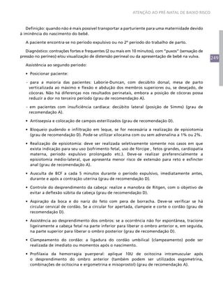 ATENÇÃO AO PRÉ-NATAL DE BAIXO RISCO



   Definição: quando não é mais possível transportar a parturiente para uma maternidade devido
à iminência do nascimento do bebê.

  A paciente encontra-se no período expulsivo ou no 2º período do trabalho de parto.

   Diagnóstico: contrações fortes e frequentes (2 ou mais em 10 minutos), com “puxos” (sensação de
pressão no períneo) e/ou visualização de distensão perineal ou da apresentação de bebê na vulva.     249
  Assistência ao segundo período:

  •	 Posicionar paciente:

   - para a maioria das pacientes: Laborie-Duncan, com decúbito dorsal, mesa de parto
     verticalizada ao máximo e flexão e abdução dos membros superiores ou, se desejado, de
     cócoras. Não há diferenças nos resultados perinatais, embora a posição de cócoras possa
     reduzir a dor no terceiro período (grau de recomendação A).

   - em pacientes com insuficiência cardíaca: decúbito lateral (posição de Simms) (grau de
     recomendação A).

  •	 Antissepsia e colocação de campos esterilizados (grau de recomendação D).

  •	 Bloqueio pudendo e infiltração em leque, se for necessária a realização de episiotomia
     (grau de recomendação D). Pode-se utilizar xilocaína com ou sem adrenalina a 1% ou 2%.

  •	 Realização de episiotomia: deve ser realizada seletivamente somente nos casos em que
     exista indicação para seu uso (sofrimento fetal, uso de fórcipe , fetos grandes, cardiopatia
     materna, período expulsivo prolongado etc.). Deve-se realizar preferencialmente a
     episiotomia médio-lateral, que apresenta menor risco de extensão para reto e esfíncter
     anal (grau de recomendação A).

  •	 Ausculta de BCF a cada 5 minutos durante o período expulsivo, imediatamente antes,
     durante e após a contração uterina (grau de recomendação D).

  •	 Controle do desprendimento da cabeça: realize a manobra de Ritgen, com o objetivo de
     evitar a deflexão súbita da cabeça (grau de recomendação D).

  •	 Aspiração da boca e do nariz do feto com pera de borracha. Deve-se verificar se há
     circular cervical de cordão. Se a circular for apertada, clampeie e corte o cordão (grau de
     recomendação D).

  •	 Assistência ao desprendimento dos ombros: se a ocorrência não for espontânea, tracione
     ligeiramente a cabeça fetal na parte inferior para liberar o ombro anterior e, em seguida,
     na parte superior para liberar o ombro posterior (grau de recomendação D).

  •	 Clampeamento do cordão: a ligadura do cordão umbilical (clampeamento) pode ser
     realizada de imediato ou momentos após o nascimento.

  •	 Profilaxia da hemorragia puerperal: aplique 10U de ocitocina intramuscular após
     o desprendimento do ombro anterior (também podem ser utilizados esgometrina,
     combinações de ocitocina e ergometrina e misoprostol) (grau de recomendação A).
 
