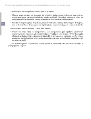 Ministério da Saúde | Secretaria de Atenção à Saúde | Departamento de Atenção Básica



            Assistência ao terceiro período: dequitação da placenta:

            •	 Manejo ativo: consiste no emprego de ocitócitos após o desprendimento dos ombros,
               combinado com a tração controlada do cordão umbilical. Tal medida mostrou-se capaz de
               reduzir em 40% a chance de hemorragia puerperal (grau de recomendação A).

            •	 Revisão do trajeto: após a dequitação, deve-se verificar a presença de lacerações de trajeto,
250
               que podem ser fonte de sangramento significativo e episiorrafia (grau de recomendação D).

            Assistência ao quarto período: 1ª hora após o parto

            •	 Observe os sinais vitais e o sangramento. Se o sangramento por hipotonia uterina for
               excessivo, realize massagem uterina e infusão de 30 a 60U de ocitocina em 1000ml de solução
               glicosada a 40gts/min (grau de recomendação D). Se o tratamento instituído não for eficaz,
               pesquise a possibilidade de retenção de restos placentários e lacerações de trajeto (grau de
               recomendação D).

             Após a verificação de sangramento vaginal normal e útero contraído, encaminhe a mãe e a
          criança para o hospital.
 