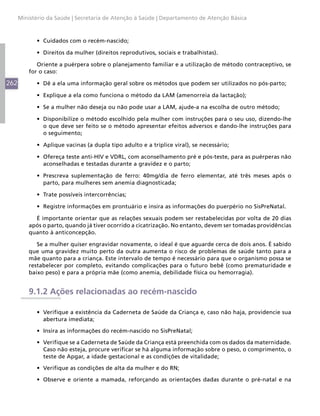 Ministério da Saúde | Secretaria de Atenção à Saúde | Departamento de Atenção Básica



            •	 Cuidados com o recém-nascido;

            •	 Direitos da mulher (direitos reprodutivos, sociais e trabalhistas).

             Oriente a puérpera sobre o planejamento familiar e a utilização de método contraceptivo, se
          for o caso:

262         •	 Dê a ela uma informação geral sobre os métodos que podem ser utilizados no pós-parto;

            •	 Explique a ela como funciona o método da LAM (amenorreia da lactação);

            •	 Se a mulher não deseja ou não pode usar a LAM, ajude-a na escolha de outro método;

            •	 Disponibilize o método escolhido pela mulher com instruções para o seu uso, dizendo-lhe
               o que deve ser feito se o método apresentar efeitos adversos e dando-lhe instruções para
               o seguimento;

            •	 Aplique vacinas (a dupla tipo adulto e a tríplice viral), se necessário;

            •	 Ofereça teste anti-HIV e VDRL, com aconselhamento pré e pós-teste, para as puérperas não
               aconselhadas e testadas durante a gravidez e o parto;

            •	 Prescreva suplementação de ferro: 40mg/dia de ferro elementar, até três meses após o
               parto, para mulheres sem anemia diagnosticada;

            •	 Trate possíveis intercorrências;

            •	 Registre informações em prontuário e insira as informações do puerpério no SisPreNatal.

            É importante orientar que as relações sexuais podem ser restabelecidas por volta de 20 dias
          após o parto, quando já tiver ocorrido a cicatrização. No entanto, devem ser tomadas providências
          quanto à anticoncepção.

             Se a mulher quiser engravidar novamente, o ideal é que aguarde cerca de dois anos. É sabido
          que uma gravidez muito perto da outra aumenta o risco de problemas de saúde tanto para a
          mãe quanto para a criança. Este intervalo de tempo é necessário para que o organismo possa se
          restabelecer por completo, evitando complicações para o futuro bebê (como prematuridade e
          baixo peso) e para a própria mãe (como anemia, debilidade física ou hemorragia).


          9.1.2 Ações relacionadas ao recém-nascido

            •	 Verifique a existência da Caderneta de Saúde da Criança e, caso não haja, providencie sua
               abertura imediata;

            •	 Insira as informações do recém-nascido no SisPreNatal;

            •	 Verifique se a Caderneta de Saúde da Criança está preenchida com os dados da maternidade.
               Caso não esteja, procure verificar se há alguma informação sobre o peso, o comprimento, o
               teste de Apgar, a idade gestacional e as condições de vitalidade;

            •	 Verifique as condições de alta da mulher e do RN;

            •	 Observe e oriente a mamada, reforçando as orientações dadas durante o pré-natal e na
 